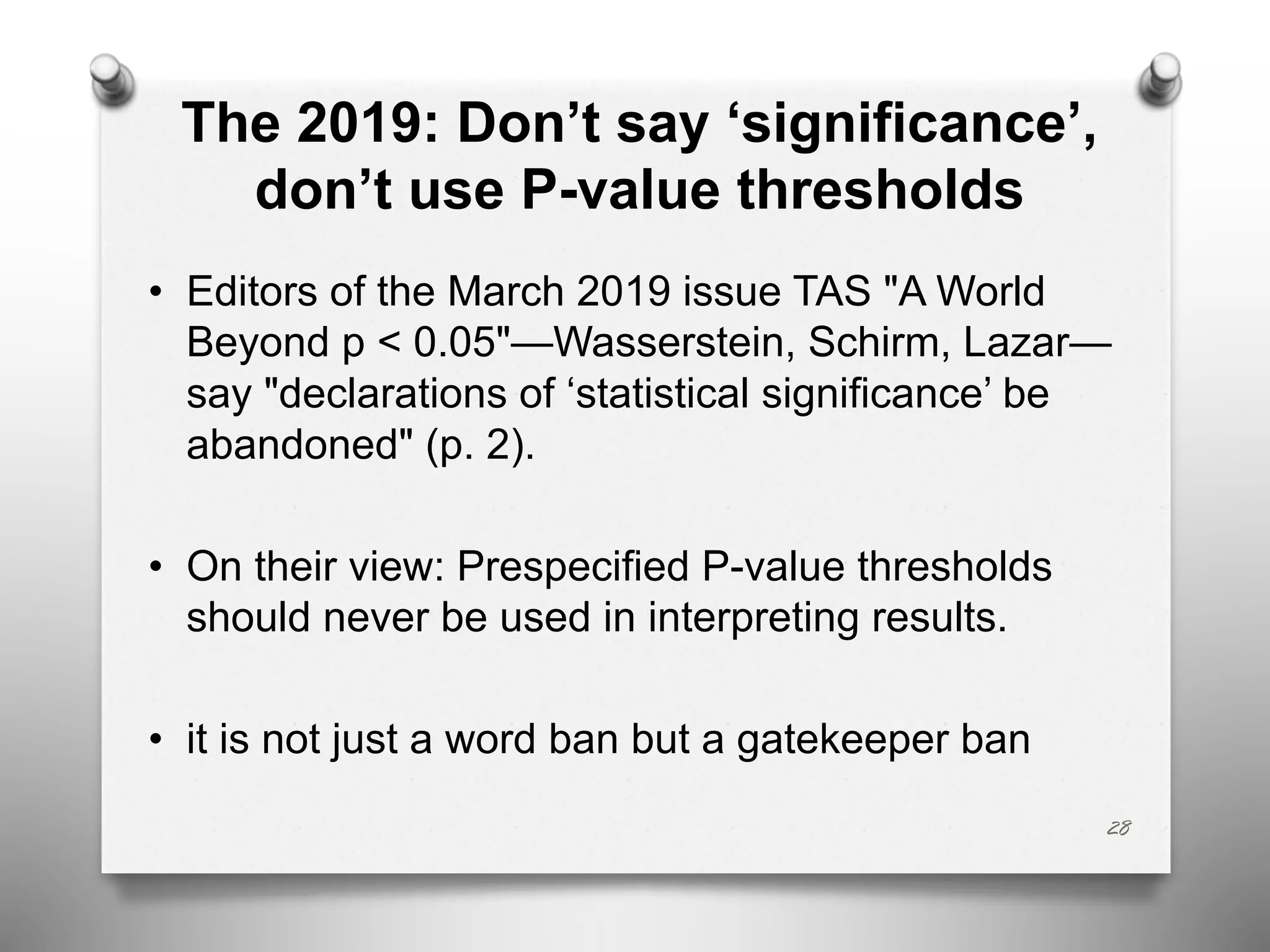The 2019: Don’t say ‘significance’,
don’t use P-value thresholds
• Editors of the March 2019 issue TAS "A World
Beyond p < 0.05"—Wasserstein, Schirm, Lazar—
say "declarations of ‘statistical significance’ be
abandoned" (p. 2).
• On their view: Prespecified P-value thresholds
should never be used in interpreting results.
• it is not just a word ban but a gatekeeper ban
28
 