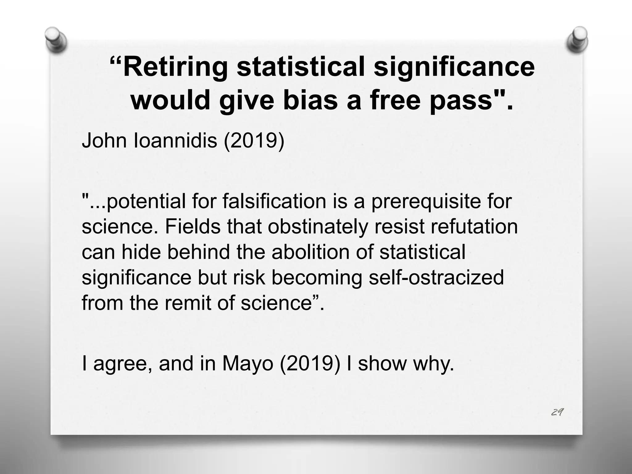“Retiring statistical significance
would give bias a free pass".
John Ioannidis (2019)
"...potential for falsification is a prerequisite for
science. Fields that obstinately resist refutation
can hide behind the abolition of statistical
significance but risk becoming self-ostracized
from the remit of science”.
I agree, and in Mayo (2019) I show why.
29
 