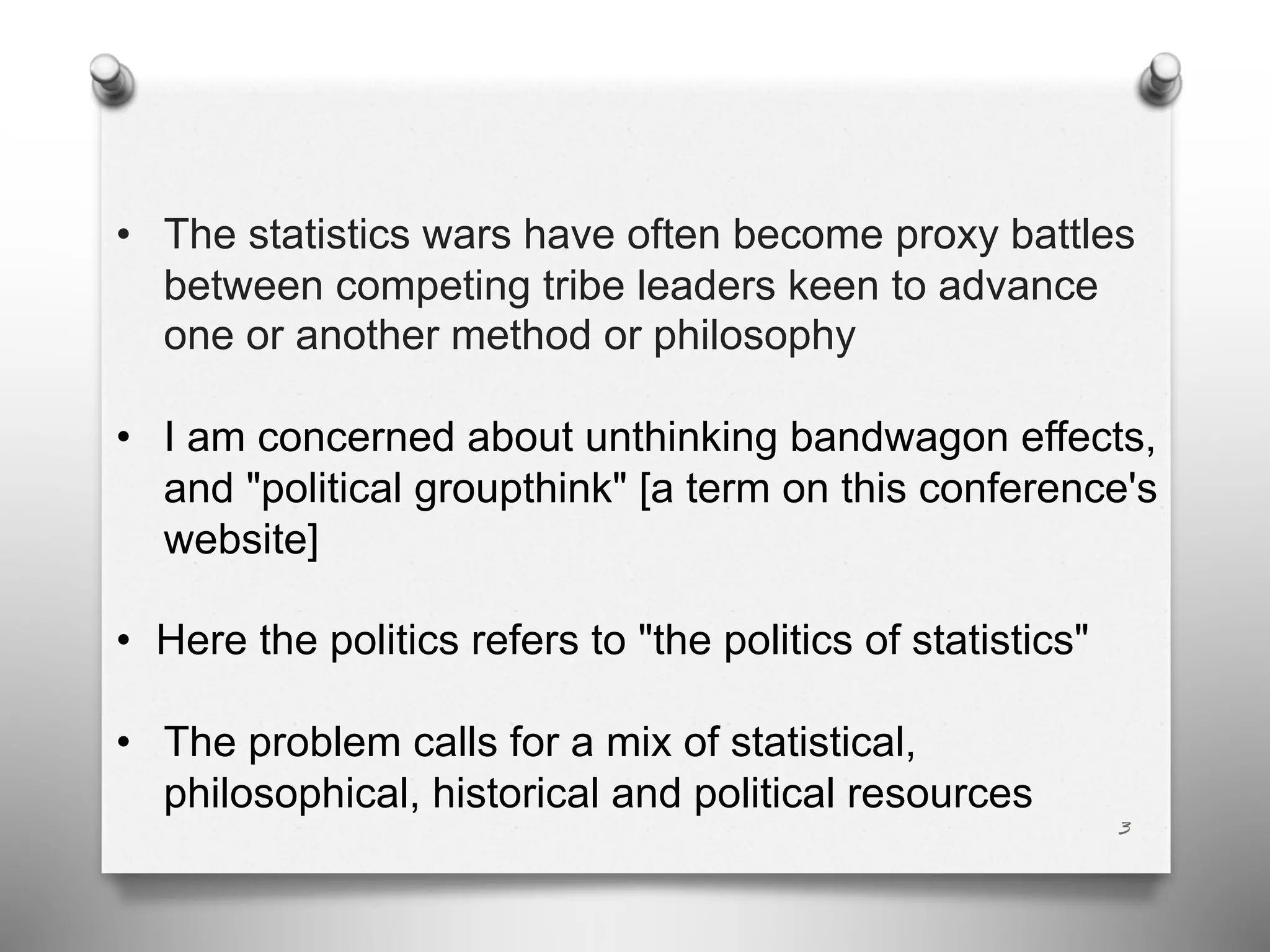 3
• The statistics wars have often become proxy battles
between competing tribe leaders keen to advance
one or another method or philosophy
• I am concerned about unthinking bandwagon effects,
and "political groupthink" [a term on this conference's
website]
• Here the politics refers to "the politics of statistics"
• The problem calls for a mix of statistical,
philosophical, historical and political resources
 
