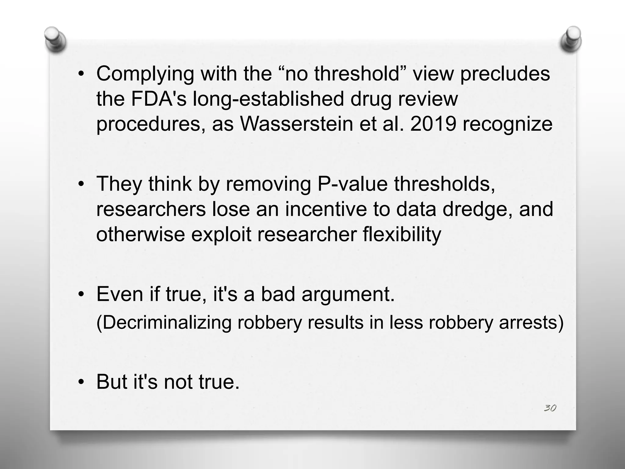 • Complying with the “no threshold” view precludes
the FDA's long-established drug review
procedures, as Wasserstein et al. 2019 recognize
• They think by removing P-value thresholds,
researchers lose an incentive to data dredge, and
otherwise exploit researcher flexibility
• Even if true, it's a bad argument.
(Decriminalizing robbery results in less robbery arrests)
• But it's not true.
30
 