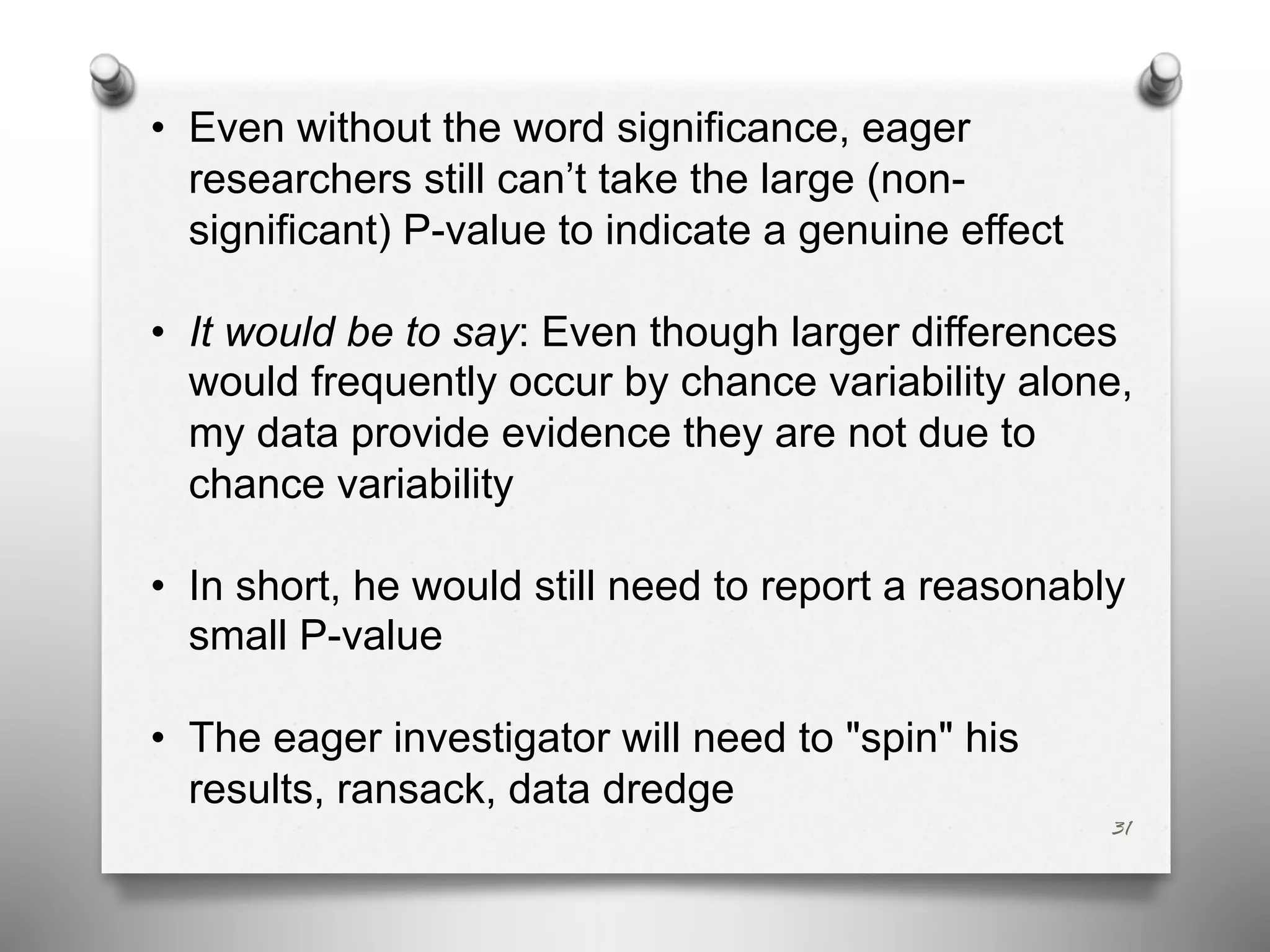 • Even without the word significance, eager
researchers still can’t take the large (non-
significant) P-value to indicate a genuine effect
• It would be to say: Even though larger differences
would frequently occur by chance variability alone,
my data provide evidence they are not due to
chance variability
• In short, he would still need to report a reasonably
small P-value
• The eager investigator will need to "spin" his
results, ransack, data dredge
31
 