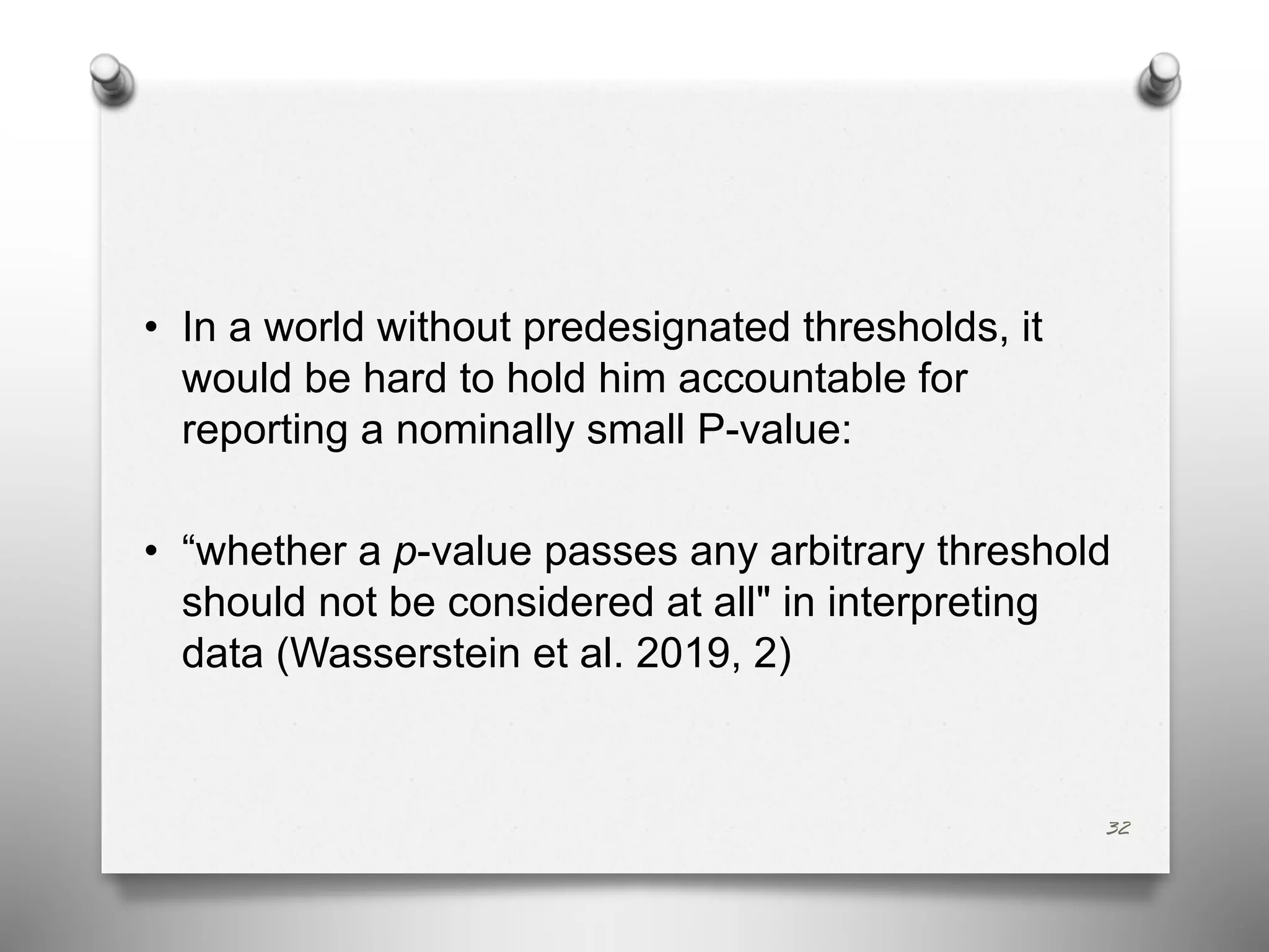 • In a world without predesignated thresholds, it
would be hard to hold him accountable for
reporting a nominally small P-value:
• “whether a p-value passes any arbitrary threshold
should not be considered at all" in interpreting
data (Wasserstein et al. 2019, 2)
32
 