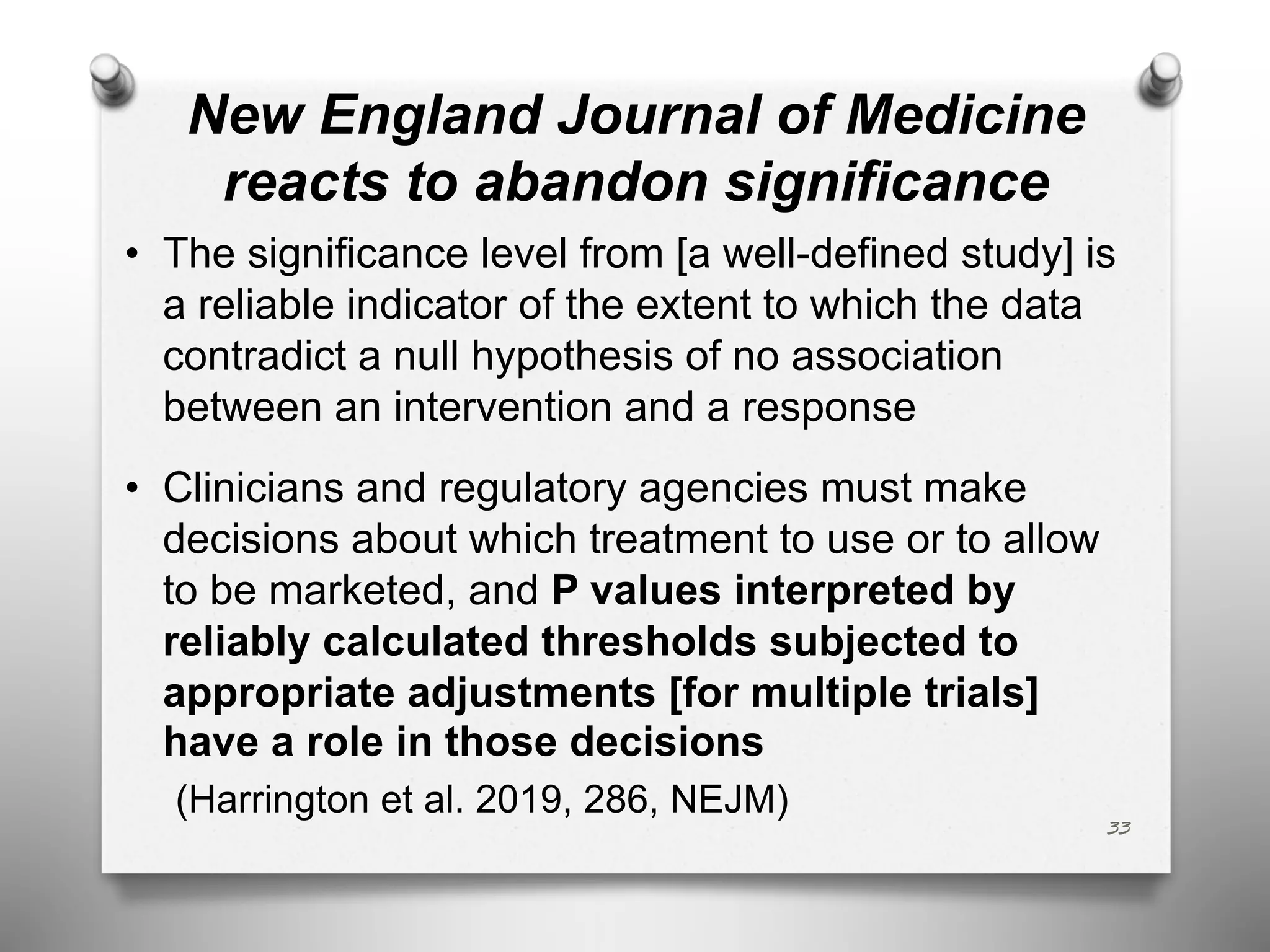 New England Journal of Medicine
reacts to abandon significance
• The significance level from [a well-defined study] is
a reliable indicator of the extent to which the data
contradict a null hypothesis of no association
between an intervention and a response
• Clinicians and regulatory agencies must make
decisions about which treatment to use or to allow
to be marketed, and P values interpreted by
reliably calculated thresholds subjected to
appropriate adjustments [for multiple trials]
have a role in those decisions
(Harrington et al. 2019, 286, NEJM)
33
 