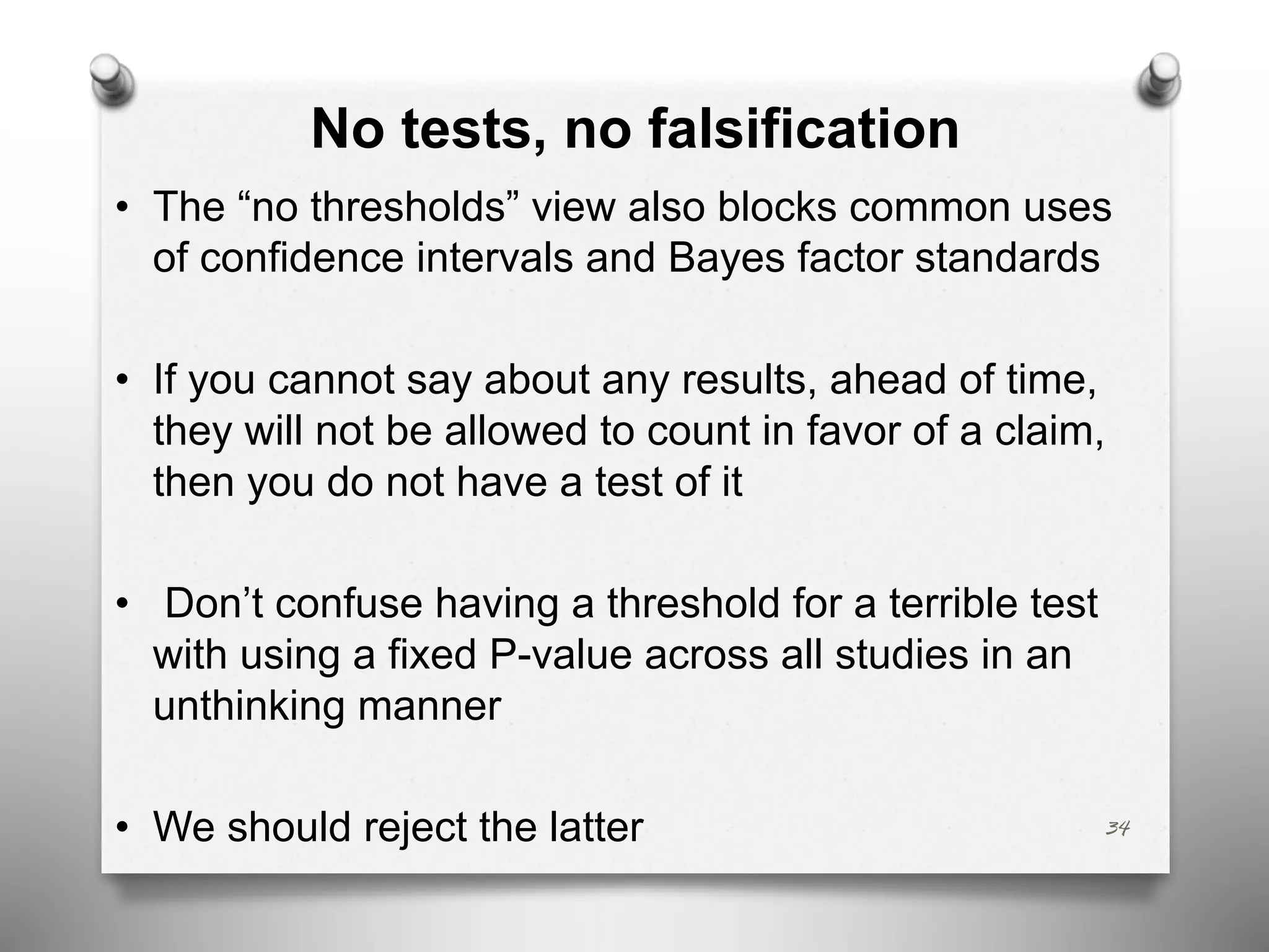 No tests, no falsification
• The “no thresholds” view also blocks common uses
of confidence intervals and Bayes factor standards
• If you cannot say about any results, ahead of time,
they will not be allowed to count in favor of a claim,
then you do not have a test of it
• Don’t confuse having a threshold for a terrible test
with using a fixed P-value across all studies in an
unthinking manner
• We should reject the latter 34
 