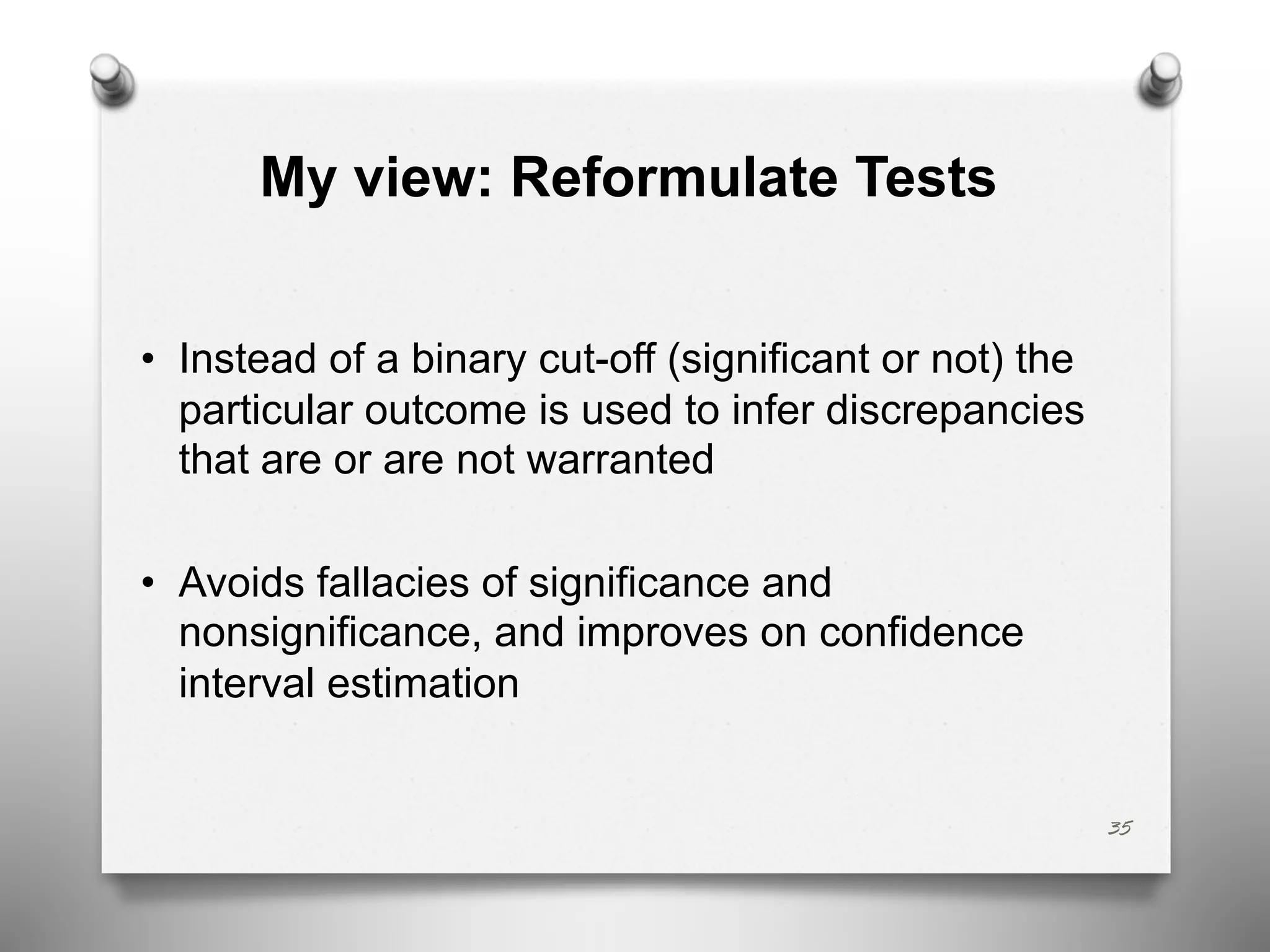 My view: Reformulate Tests
• Instead of a binary cut-off (significant or not) the
particular outcome is used to infer discrepancies
that are or are not warranted
• Avoids fallacies of significance and
nonsignificance, and improves on confidence
interval estimation
35
 