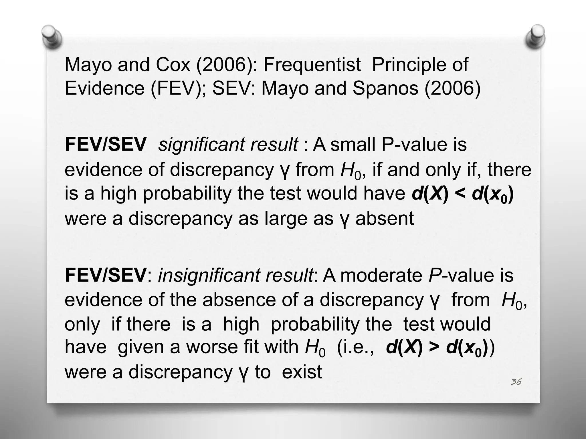 Mayo and Cox (2006): Frequentist Principle of
Evidence (FEV); SEV: Mayo and Spanos (2006)
FEV/SEV significant result : A small P-value is
evidence of discrepancy γ from H0, if and only if, there
is a high probability the test would have d(X) < d(x0)
were a discrepancy as large as γ absent
FEV/SEV: insignificant result: A moderate P-value is
evidence of the absence of a discrepancy γ from H0,
only if there is a high probability the test would
have given a worse fit with H0 (i.e., d(X) > d(x0))
were a discrepancy γ to exist 36
 