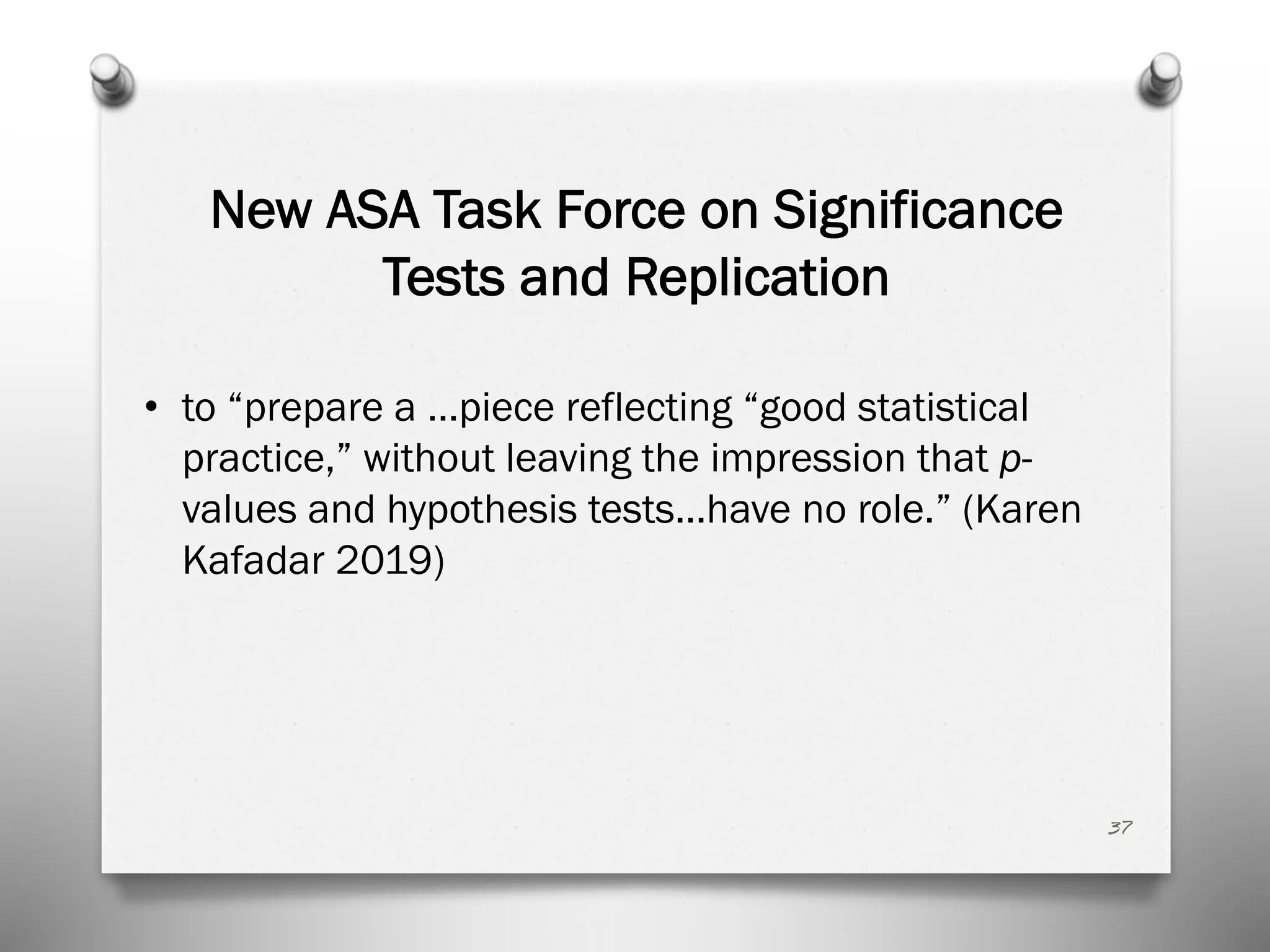 New ASA Task Force on Significance
Tests and Replication
• to “prepare a …piece reflecting “good statistical
practice,” without leaving the impression that p-
values and hypothesis tests…have no role.” (Karen
Kafadar 2019)
37
 