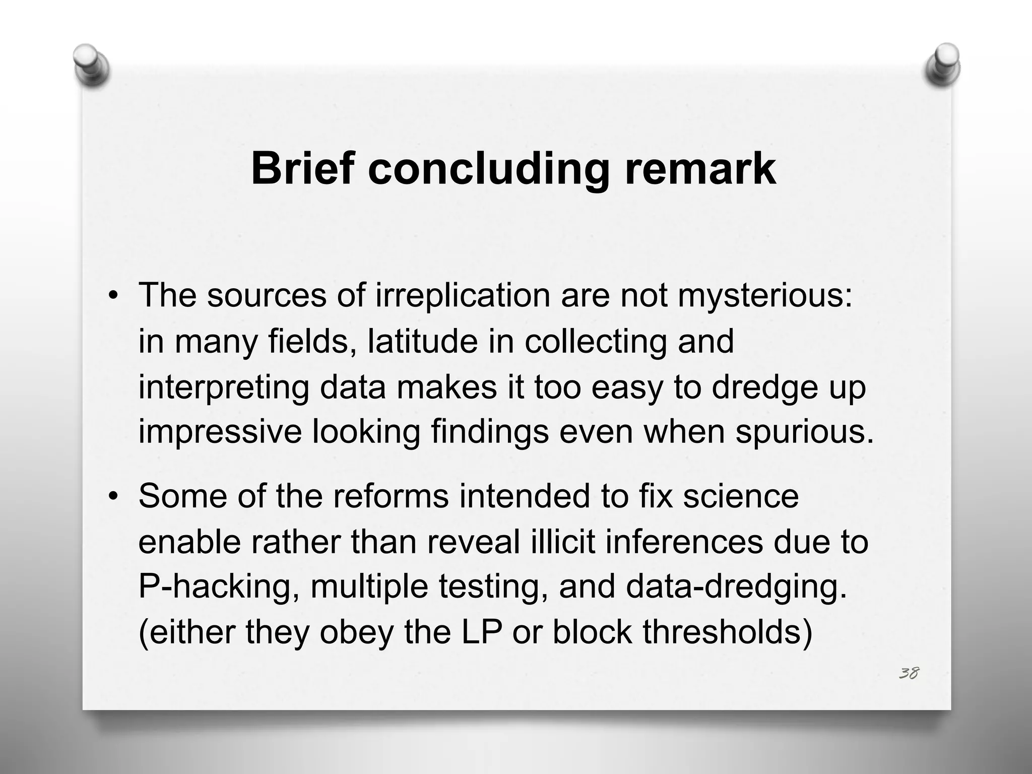 Brief concluding remark
• The sources of irreplication are not mysterious:
in many fields, latitude in collecting and
interpreting data makes it too easy to dredge up
impressive looking findings even when spurious.
• Some of the reforms intended to fix science
enable rather than reveal illicit inferences due to
P-hacking, multiple testing, and data-dredging.
(either they obey the LP or block thresholds)
38
 