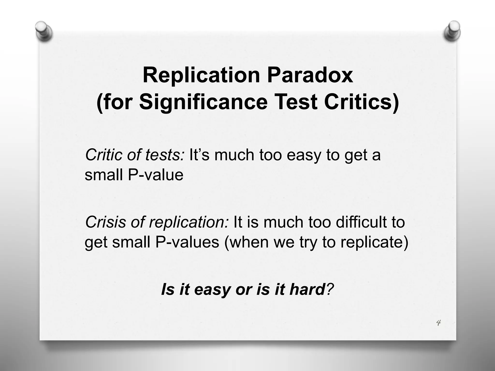 Replication Paradox
(for Significance Test Critics)
Critic of tests: It’s much too easy to get a
small P-value
Crisis of replication: It is much too difficult to
get small P-values (when we try to replicate)
Is it easy or is it hard?
4
 
