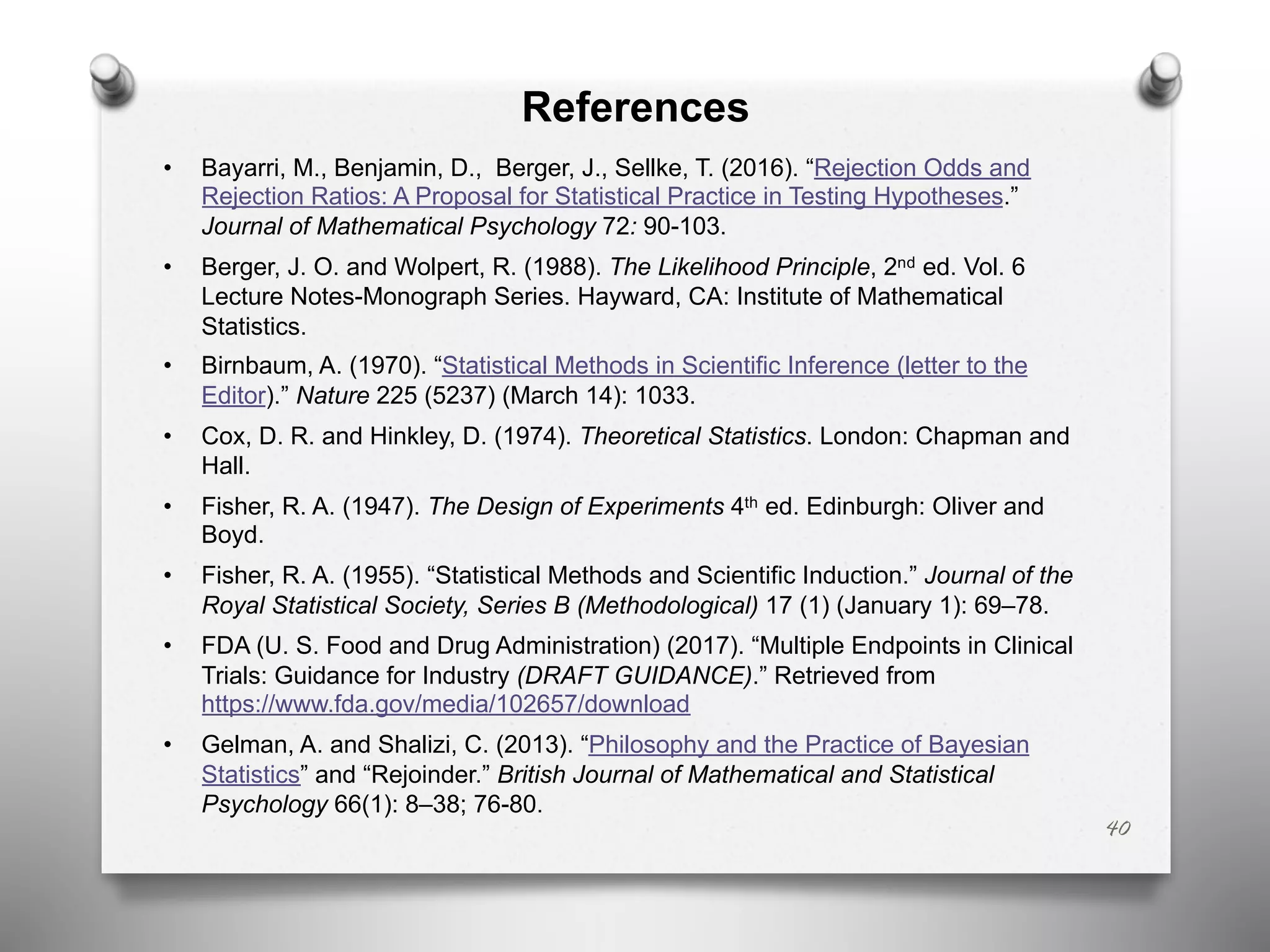 References
• Bayarri, M., Benjamin, D., Berger, J., Sellke, T. (2016). “Rejection Odds and
Rejection Ratios: A Proposal for Statistical Practice in Testing Hypotheses.”
Journal of Mathematical Psychology 72: 90-103.
• Berger, J. O. and Wolpert, R. (1988). The Likelihood Principle, 2nd ed. Vol. 6
Lecture Notes-Monograph Series. Hayward, CA: Institute of Mathematical
Statistics.
• Birnbaum, A. (1970). “Statistical Methods in Scientific Inference (letter to the
Editor).” Nature 225 (5237) (March 14): 1033.
• Cox, D. R. and Hinkley, D. (1974). Theoretical Statistics. London: Chapman and
Hall.
• Fisher, R. A. (1947). The Design of Experiments 4th ed. Edinburgh: Oliver and
Boyd.
• Fisher, R. A. (1955). “Statistical Methods and Scientific Induction.” Journal of the
Royal Statistical Society, Series B (Methodological) 17 (1) (January 1): 69–78.
• FDA (U. S. Food and Drug Administration) (2017). “Multiple Endpoints in Clinical
Trials: Guidance for Industry (DRAFT GUIDANCE).” Retrieved from
https://www.fda.gov/media/102657/download
• Gelman, A. and Shalizi, C. (2013). “Philosophy and the Practice of Bayesian
Statistics” and “Rejoinder.” British Journal of Mathematical and Statistical
Psychology 66(1): 8–38; 76-80.
40
 