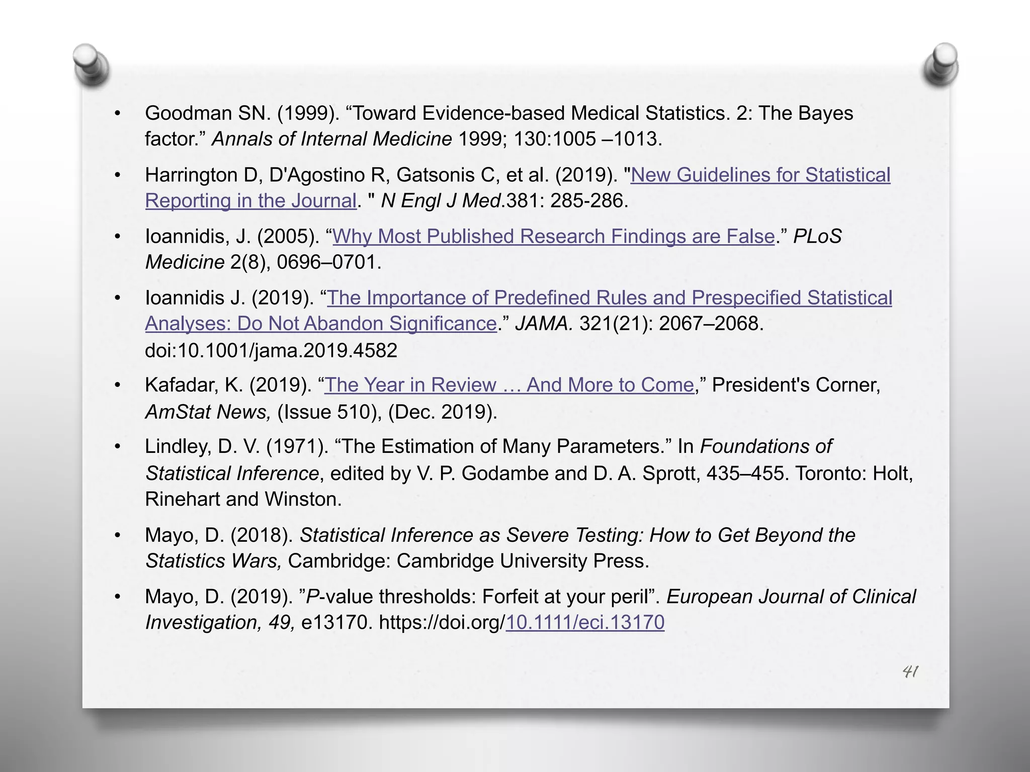 • Goodman SN. (1999). “Toward Evidence-based Medical Statistics. 2: The Bayes
factor.” Annals of Internal Medicine 1999; 130:1005 –1013.
• Harrington D, D'Agostino R, Gatsonis C, et al. (2019). "New Guidelines for Statistical
Reporting in the Journal. " N Engl J Med.381: 285-286.
• Ioannidis, J. (2005). “Why Most Published Research Findings are False.” PLoS
Medicine 2(8), 0696–0701.
• Ioannidis J. (2019). “The Importance of Predefined Rules and Prespecified Statistical
Analyses: Do Not Abandon Significance.” JAMA. 321(21): 2067–2068.
doi:10.1001/jama.2019.4582
• Kafadar, K. (2019). “The Year in Review … And More to Come,” President's Corner,
AmStat News, (Issue 510), (Dec. 2019).
• Lindley, D. V. (1971). “The Estimation of Many Parameters.” In Foundations of
Statistical Inference, edited by V. P. Godambe and D. A. Sprott, 435–455. Toronto: Holt,
Rinehart and Winston.
• Mayo, D. (2018). Statistical Inference as Severe Testing: How to Get Beyond the
Statistics Wars, Cambridge: Cambridge University Press.
• Mayo, D. (2019). ”P-value thresholds: Forfeit at your peril”. European Journal of Clinical
Investigation, 49, e13170. https://doi.org/10.1111/eci.13170
41
 