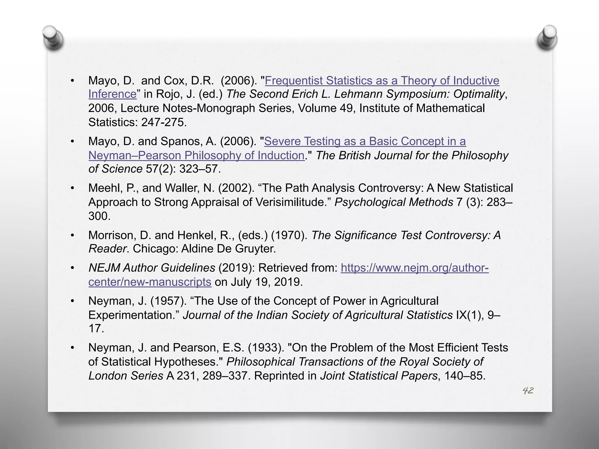 • Mayo, D. and Cox, D.R. (2006). "Frequentist Statistics as a Theory of Inductive
Inference” in Rojo, J. (ed.) The Second Erich L. Lehmann Symposium: Optimality,
2006, Lecture Notes-Monograph Series, Volume 49, Institute of Mathematical
Statistics: 247-275.
• Mayo, D. and Spanos, A. (2006). "Severe Testing as a Basic Concept in a
Neyman–Pearson Philosophy of Induction." The British Journal for the Philosophy
of Science 57(2): 323–57.
• Meehl, P., and Waller, N. (2002). “The Path Analysis Controversy: A New Statistical
Approach to Strong Appraisal of Verisimilitude.” Psychological Methods 7 (3): 283–
300.
• Morrison, D. and Henkel, R., (eds.) (1970). The Significance Test Controversy: A
Reader. Chicago: Aldine De Gruyter.
• NEJM Author Guidelines (2019): Retrieved from: https://www.nejm.org/author-
center/new-manuscripts on July 19, 2019.
• Neyman, J. (1957). “The Use of the Concept of Power in Agricultural
Experimentation.” Journal of the Indian Society of Agricultural Statistics IX(1), 9–
17.
• Neyman, J. and Pearson, E.S. (1933). "On the Problem of the Most Efficient Tests
of Statistical Hypotheses." Philosophical Transactions of the Royal Society of
London Series A 231, 289–337. Reprinted in Joint Statistical Papers, 140–85.
42
 