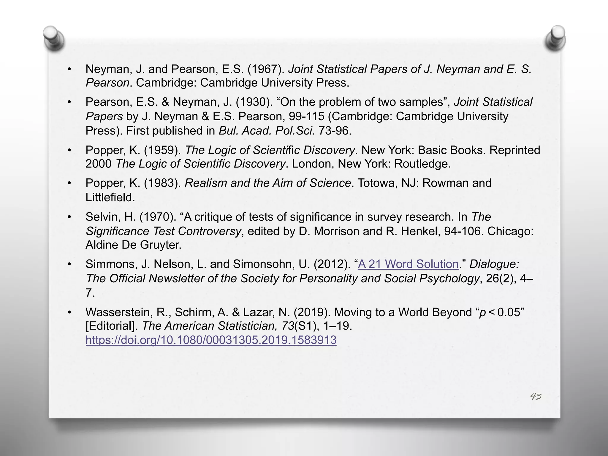 43
• Neyman, J. and Pearson, E.S. (1967). Joint Statistical Papers of J. Neyman and E. S.
Pearson. Cambridge: Cambridge University Press.
• Pearson, E.S. & Neyman, J. (1930). “On the problem of two samples”, Joint Statistical
Papers by J. Neyman & E.S. Pearson, 99-115 (Cambridge: Cambridge University
Press). First published in Bul. Acad. Pol.Sci. 73-96.
• Popper, K. (1959). The Logic of Scientiﬁc Discovery. New York: Basic Books. Reprinted
2000 The Logic of Scientific Discovery. London, New York: Routledge.
• Popper, K. (1983). Realism and the Aim of Science. Totowa, NJ: Rowman and
Littlefield.
• Selvin, H. (1970). “A critique of tests of significance in survey research. In The
Significance Test Controversy, edited by D. Morrison and R. Henkel, 94-106. Chicago:
Aldine De Gruyter.
• Simmons, J. Nelson, L. and Simonsohn, U. (2012). “A 21 Word Solution.” Dialogue:
The Official Newsletter of the Society for Personality and Social Psychology, 26(2), 4–
7.
• Wasserstein, R., Schirm, A. & Lazar, N. (2019). Moving to a World Beyond “p < 0.05”
[Editorial]. The American Statistician, 73(S1), 1–19.
https://doi.org/10.1080/00031305.2019.1583913
 