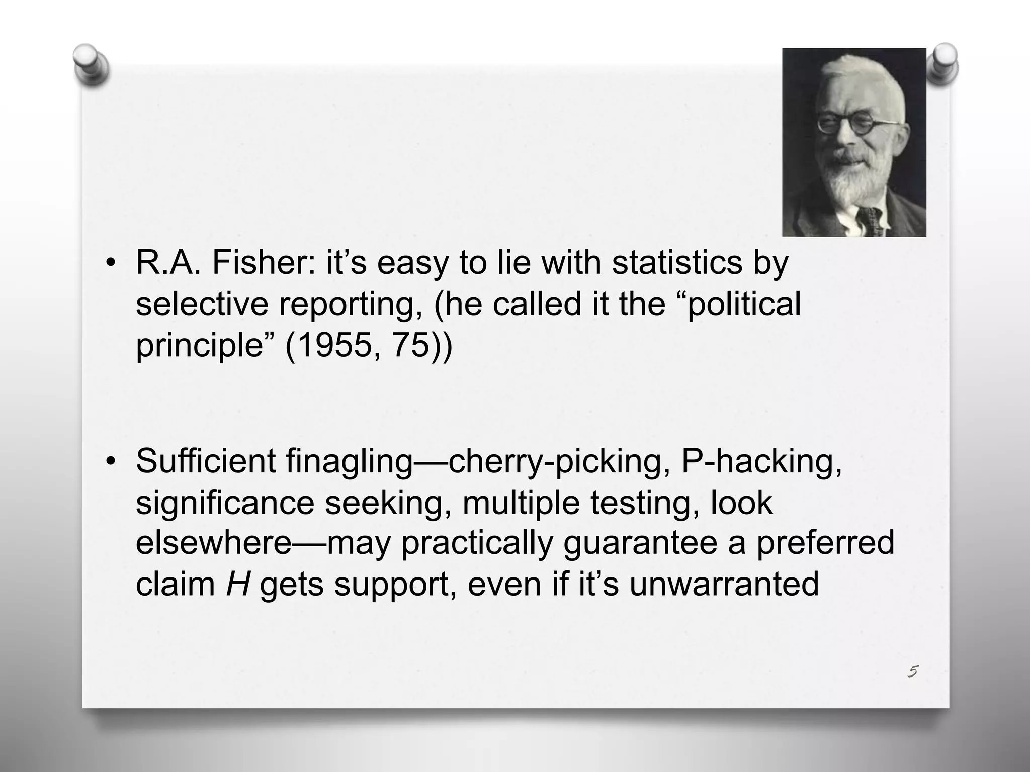 • R.A. Fisher: it’s easy to lie with statistics by
selective reporting, (he called it the “political
principle” (1955, 75))
• Sufficient finagling—cherry-picking, P-hacking,
significance seeking, multiple testing, look
elsewhere—may practically guarantee a preferred
claim H gets support, even if it’s unwarranted
5
 