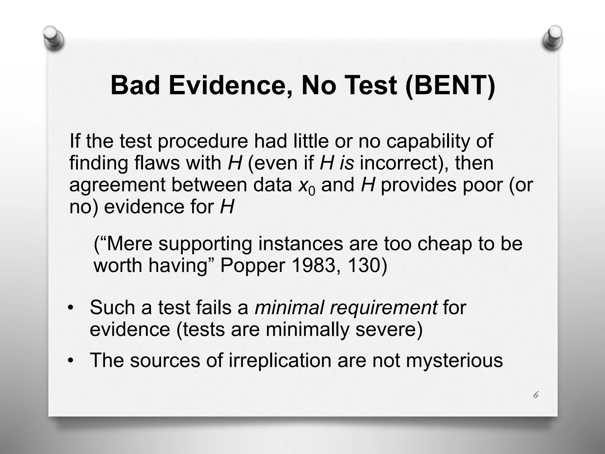 Bad Evidence, No Test (BENT)
If the test procedure had little or no capability of
finding flaws with H (even if H is incorrect), then
agreement between data x0 and H provides poor (or
no) evidence for H
(“Mere supporting instances are too cheap to be
worth having” Popper 1983, 130)
• Such a test fails a minimal requirement for
evidence (tests are minimally severe)
• The sources of irreplication are not mysterious
6
 
