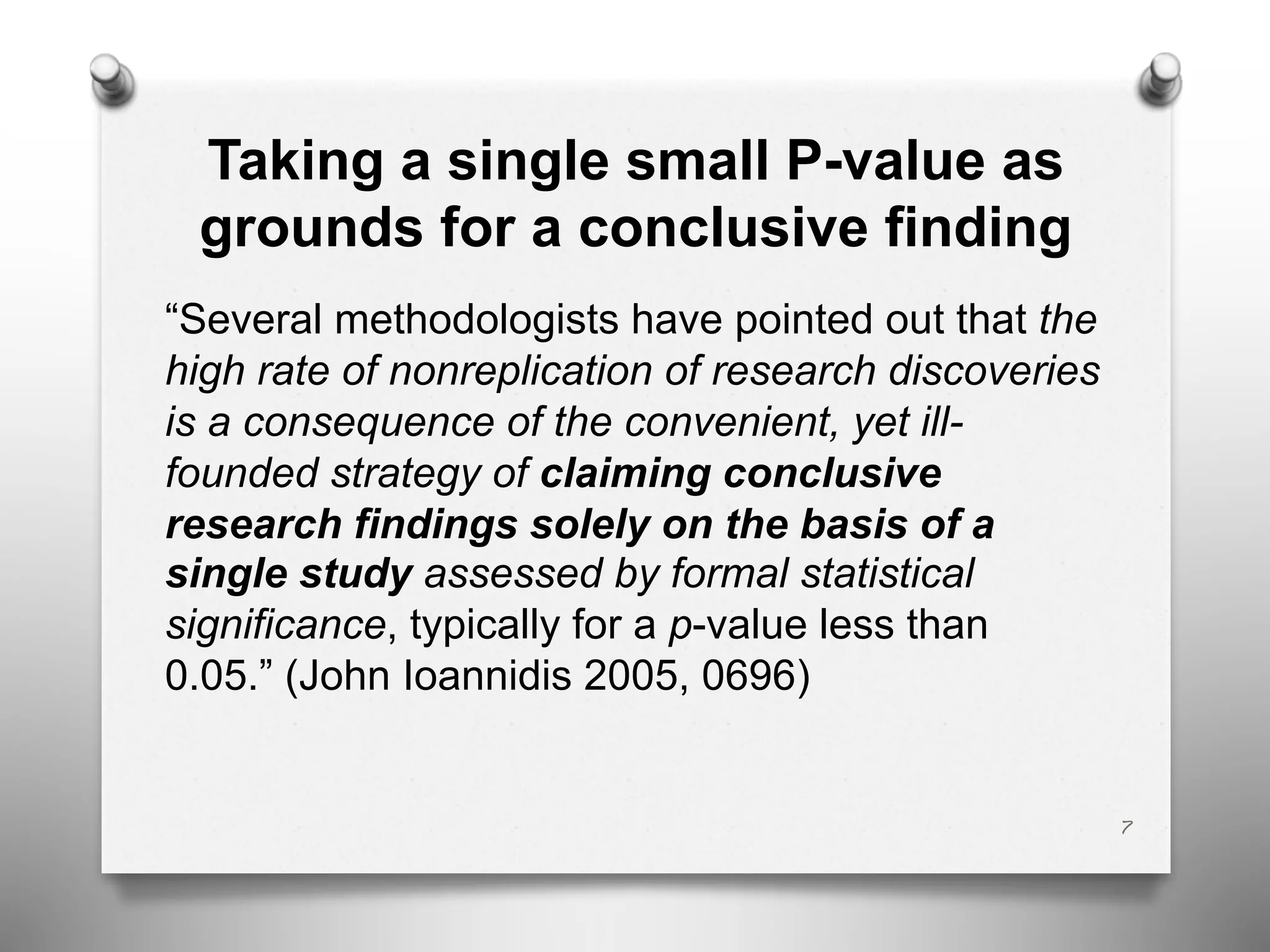 Taking a single small P-value as
grounds for a conclusive finding
“Several methodologists have pointed out that the
high rate of nonreplication of research discoveries
is a consequence of the convenient, yet ill-
founded strategy of claiming conclusive
research findings solely on the basis of a
single study assessed by formal statistical
significance, typically for a p-value less than
0.05.” (John Ioannidis 2005, 0696)
7
 