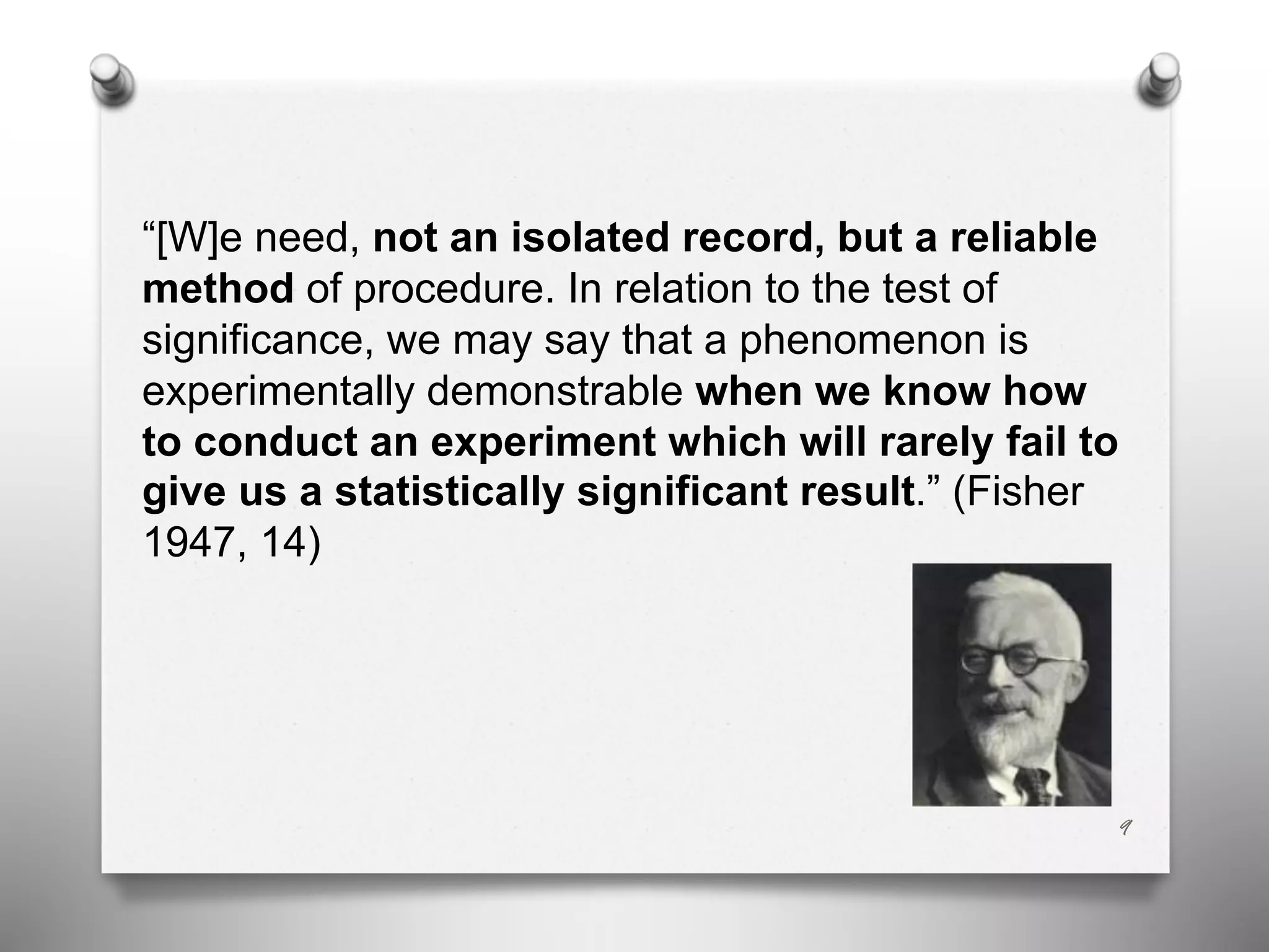 “[W]e need, not an isolated record, but a reliable
method of procedure. In relation to the test of
significance, we may say that a phenomenon is
experimentally demonstrable when we know how
to conduct an experiment which will rarely fail to
give us a statistically significant result.” (Fisher
1947, 14)
9
 