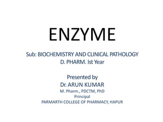 ENZYME
Sub: BIOCHEMISTRY AND CLINICAL PATHOLOGY
D. PHARM. Ist Year
Presented by
Dr. ARUN KUMAR
M. Pharm., PDCTM, PhD
Principal
PARMARTH COLLEGE OF PHARMACY, HAPUR
 