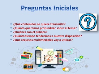  ¿Qué contenidos se quiere transmitir?
¿Cuánto queremos profundizar sobre el tema?
¿Quiénes son el público?
¿Cuánto tiempo tendremos a nuestra disposición?
¿Qué recursos multimediales voy a utilizar?