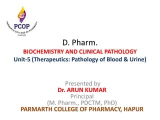 D. Pharm.
BIOCHEMISTRY AND CLINICAL PATHOLOGY
Unit-5 (Therapeutics: Pathology of Blood & Urine)
Presented by
Dr. ARUN KUMAR
Principal
(M. Pharm., PDCTM, PhD)
PARMARTH COLLEGE OF PHARMACY, HAPUR
 