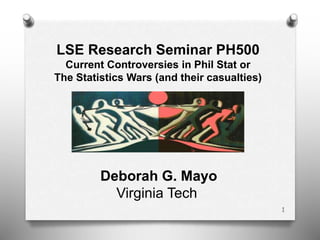 1
LSE Research Seminar PH500
Current Controversies in Phil Stat or
The Statistics Wars (and their casualties)
Deborah G. Mayo
Virginia Tech
 