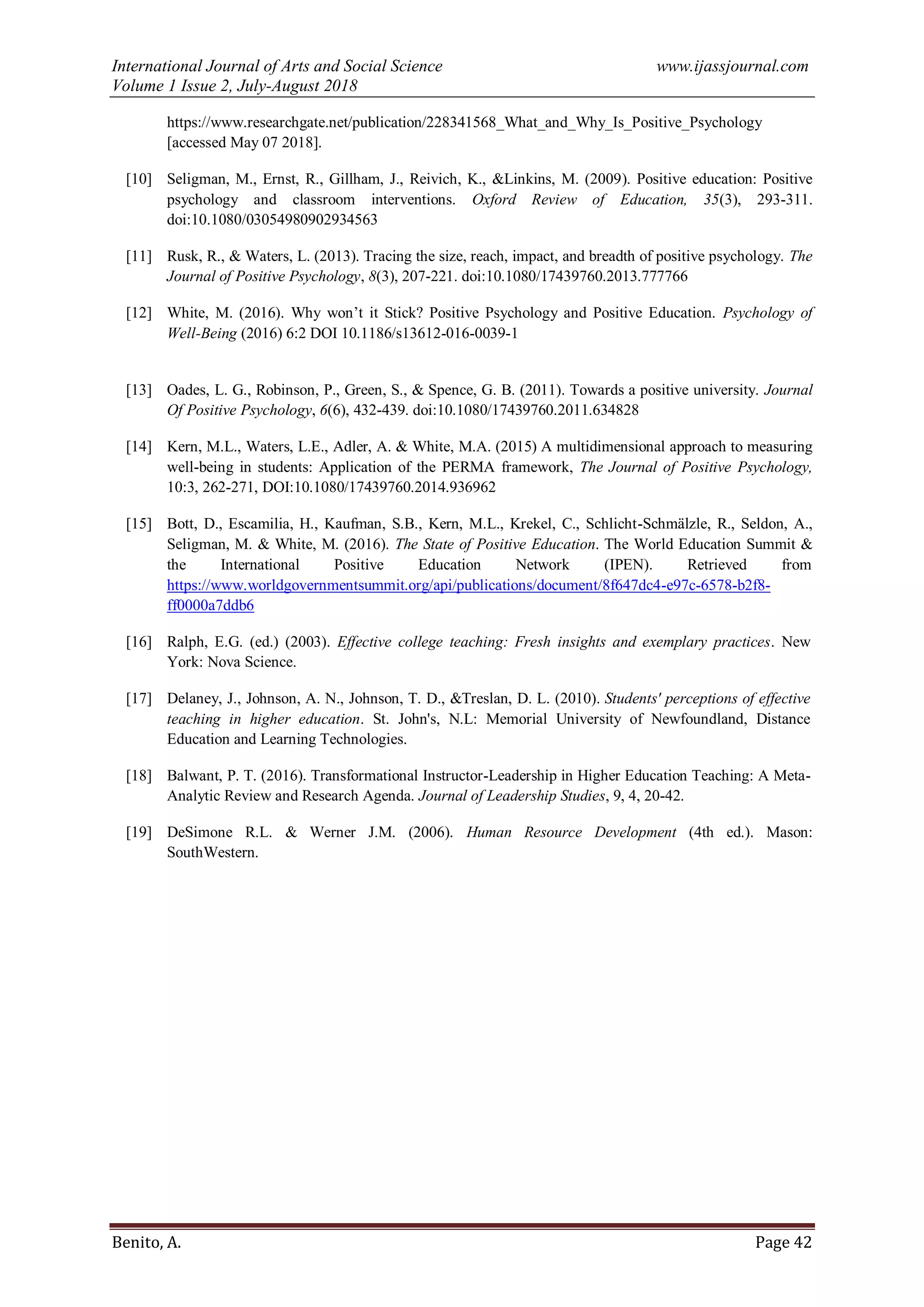 International Journal of Arts and Social Science www.ijassjournal.com
Volume 1 Issue 2, July-August 2018
Benito, A. Page 42
https://www.researchgate.net/publication/228341568_What_and_Why_Is_Positive_Psychology
[accessed May 07 2018].
[10] Seligman, M., Ernst, R., Gillham, J., Reivich, K., &Linkins, M. (2009). Positive education: Positive
psychology and classroom interventions. Oxford Review of Education, 35(3), 293-311.
doi:10.1080/03054980902934563
[11] Rusk, R., & Waters, L. (2013). Tracing the size, reach, impact, and breadth of positive psychology. The
Journal of Positive Psychology, 8(3), 207-221. doi:10.1080/17439760.2013.777766
[12] White, M. (2016). Why won‟t it Stick? Positive Psychology and Positive Education. Psychology of
Well-Being (2016) 6:2 DOI 10.1186/s13612-016-0039-1
[13] Oades, L. G., Robinson, P., Green, S., & Spence, G. B. (2011). Towards a positive university. Journal
Of Positive Psychology, 6(6), 432-439. doi:10.1080/17439760.2011.634828
[14] Kern, M.L., Waters, L.E., Adler, A. & White, M.A. (2015) A multidimensional approach to measuring
well-being in students: Application of the PERMA framework, The Journal of Positive Psychology,
10:3, 262-271, DOI:10.1080/17439760.2014.936962
[15] Bott, D., Escamilia, H., Kaufman, S.B., Kern, M.L., Krekel, C., Schlicht-Schmälzle, R., Seldon, A.,
Seligman, M. & White, M. (2016). The State of Positive Education. The World Education Summit &
the International Positive Education Network (IPEN). Retrieved from
https://www.worldgovernmentsummit.org/api/publications/document/8f647dc4-e97c-6578-b2f8-
ff0000a7ddb6
[16] Ralph, E.G. (ed.) (2003). Effective college teaching: Fresh insights and exemplary practices. New
York: Nova Science.
[17] Delaney, J., Johnson, A. N., Johnson, T. D., &Treslan, D. L. (2010). Students' perceptions of effective
teaching in higher education. St. John's, N.L: Memorial University of Newfoundland, Distance
Education and Learning Technologies.
[18] Balwant, P. T. (2016). Transformational Instructor-Leadership in Higher Education Teaching: A Meta-
Analytic Review and Research Agenda. Journal of Leadership Studies, 9, 4, 20-42.
[19] DeSimone R.L. & Werner J.M. (2006). Human Resource Development (4th ed.). Mason:
SouthWestern.
 