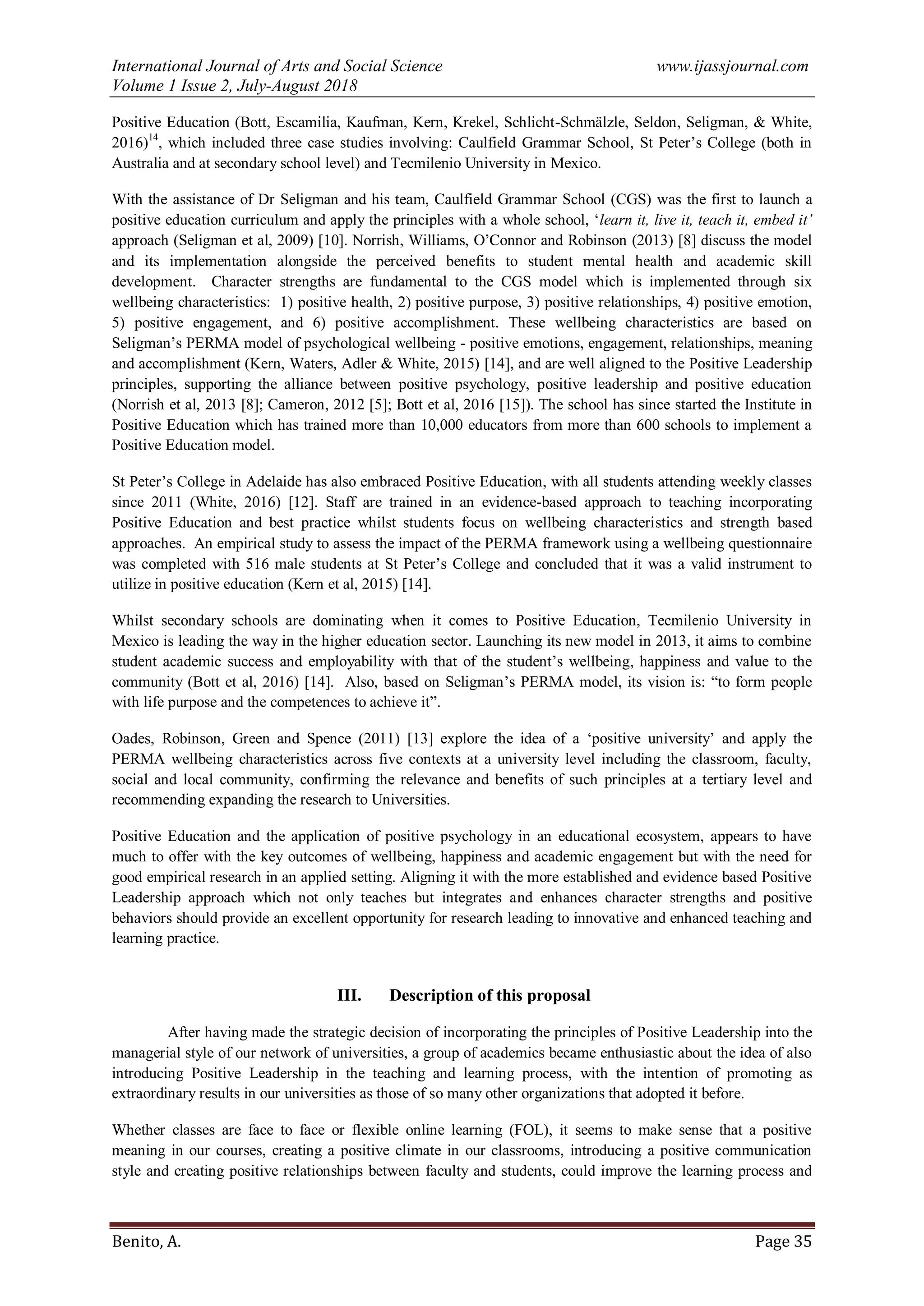 International Journal of Arts and Social Science www.ijassjournal.com
Volume 1 Issue 2, July-August 2018
Benito, A. Page 35
Positive Education (Bott, Escamilia, Kaufman, Kern, Krekel, Schlicht-Schmälzle, Seldon, Seligman, & White,
2016)14
, which included three case studies involving: Caulfield Grammar School, St Peter‟s College (both in
Australia and at secondary school level) and Tecmilenio University in Mexico.
With the assistance of Dr Seligman and his team, Caulfield Grammar School (CGS) was the first to launch a
positive education curriculum and apply the principles with a whole school, „learn it, live it, teach it, embed it’
approach (Seligman et al, 2009) [10]. Norrish, Williams, O‟Connor and Robinson (2013) [8] discuss the model
and its implementation alongside the perceived benefits to student mental health and academic skill
development. Character strengths are fundamental to the CGS model which is implemented through six
wellbeing characteristics: 1) positive health, 2) positive purpose, 3) positive relationships, 4) positive emotion,
5) positive engagement, and 6) positive accomplishment. These wellbeing characteristics are based on
Seligman‟s PERMA model of psychological wellbeing - positive emotions, engagement, relationships, meaning
and accomplishment (Kern, Waters, Adler & White, 2015) [14], and are well aligned to the Positive Leadership
principles, supporting the alliance between positive psychology, positive leadership and positive education
(Norrish et al, 2013 [8]; Cameron, 2012 [5]; Bott et al, 2016 [15]). The school has since started the Institute in
Positive Education which has trained more than 10,000 educators from more than 600 schools to implement a
Positive Education model.
St Peter‟s College in Adelaide has also embraced Positive Education, with all students attending weekly classes
since 2011 (White, 2016) [12]. Staff are trained in an evidence-based approach to teaching incorporating
Positive Education and best practice whilst students focus on wellbeing characteristics and strength based
approaches. An empirical study to assess the impact of the PERMA framework using a wellbeing questionnaire
was completed with 516 male students at St Peter‟s College and concluded that it was a valid instrument to
utilize in positive education (Kern et al, 2015) [14].
Whilst secondary schools are dominating when it comes to Positive Education, Tecmilenio University in
Mexico is leading the way in the higher education sector. Launching its new model in 2013, it aims to combine
student academic success and employability with that of the student‟s wellbeing, happiness and value to the
community (Bott et al, 2016) [14]. Also, based on Seligman‟s PERMA model, its vision is: “to form people
with life purpose and the competences to achieve it”.
Oades, Robinson, Green and Spence (2011) [13] explore the idea of a „positive university‟ and apply the
PERMA wellbeing characteristics across five contexts at a university level including the classroom, faculty,
social and local community, confirming the relevance and benefits of such principles at a tertiary level and
recommending expanding the research to Universities.
Positive Education and the application of positive psychology in an educational ecosystem, appears to have
much to offer with the key outcomes of wellbeing, happiness and academic engagement but with the need for
good empirical research in an applied setting. Aligning it with the more established and evidence based Positive
Leadership approach which not only teaches but integrates and enhances character strengths and positive
behaviors should provide an excellent opportunity for research leading to innovative and enhanced teaching and
learning practice.
III. Description of this proposal
After having made the strategic decision of incorporating the principles of Positive Leadership into the
managerial style of our network of universities, a group of academics became enthusiastic about the idea of also
introducing Positive Leadership in the teaching and learning process, with the intention of promoting as
extraordinary results in our universities as those of so many other organizations that adopted it before.
Whether classes are face to face or flexible online learning (FOL), it seems to make sense that a positive
meaning in our courses, creating a positive climate in our classrooms, introducing a positive communication
style and creating positive relationships between faculty and students, could improve the learning process and
 