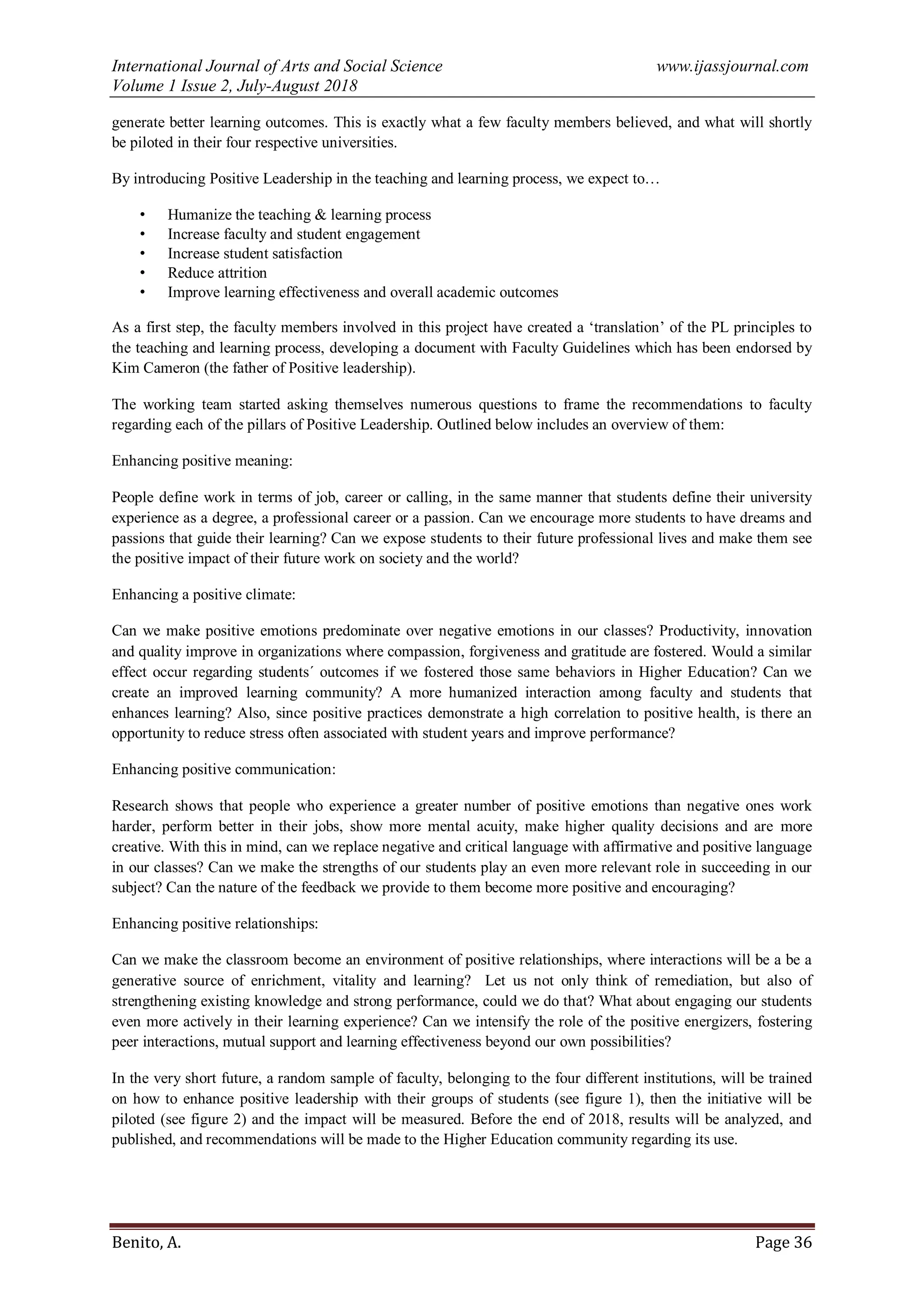 International Journal of Arts and Social Science www.ijassjournal.com
Volume 1 Issue 2, July-August 2018
Benito, A. Page 36
generate better learning outcomes. This is exactly what a few faculty members believed, and what will shortly
be piloted in their four respective universities.
By introducing Positive Leadership in the teaching and learning process, we expect to…
• Humanize the teaching & learning process
• Increase faculty and student engagement
• Increase student satisfaction
• Reduce attrition
• Improve learning effectiveness and overall academic outcomes
As a first step, the faculty members involved in this project have created a „translation‟ of the PL principles to
the teaching and learning process, developing a document with Faculty Guidelines which has been endorsed by
Kim Cameron (the father of Positive leadership).
The working team started asking themselves numerous questions to frame the recommendations to faculty
regarding each of the pillars of Positive Leadership. Outlined below includes an overview of them:
Enhancing positive meaning:
People define work in terms of job, career or calling, in the same manner that students define their university
experience as a degree, a professional career or a passion. Can we encourage more students to have dreams and
passions that guide their learning? Can we expose students to their future professional lives and make them see
the positive impact of their future work on society and the world?
Enhancing a positive climate:
Can we make positive emotions predominate over negative emotions in our classes? Productivity, innovation
and quality improve in organizations where compassion, forgiveness and gratitude are fostered. Would a similar
effect occur regarding students´ outcomes if we fostered those same behaviors in Higher Education? Can we
create an improved learning community? A more humanized interaction among faculty and students that
enhances learning? Also, since positive practices demonstrate a high correlation to positive health, is there an
opportunity to reduce stress often associated with student years and improve performance?
Enhancing positive communication:
Research shows that people who experience a greater number of positive emotions than negative ones work
harder, perform better in their jobs, show more mental acuity, make higher quality decisions and are more
creative. With this in mind, can we replace negative and critical language with affirmative and positive language
in our classes? Can we make the strengths of our students play an even more relevant role in succeeding in our
subject? Can the nature of the feedback we provide to them become more positive and encouraging?
Enhancing positive relationships:
Can we make the classroom become an environment of positive relationships, where interactions will be a be a
generative source of enrichment, vitality and learning? Let us not only think of remediation, but also of
strengthening existing knowledge and strong performance, could we do that? What about engaging our students
even more actively in their learning experience? Can we intensify the role of the positive energizers, fostering
peer interactions, mutual support and learning effectiveness beyond our own possibilities?
In the very short future, a random sample of faculty, belonging to the four different institutions, will be trained
on how to enhance positive leadership with their groups of students (see figure 1), then the initiative will be
piloted (see figure 2) and the impact will be measured. Before the end of 2018, results will be analyzed, and
published, and recommendations will be made to the Higher Education community regarding its use.
 