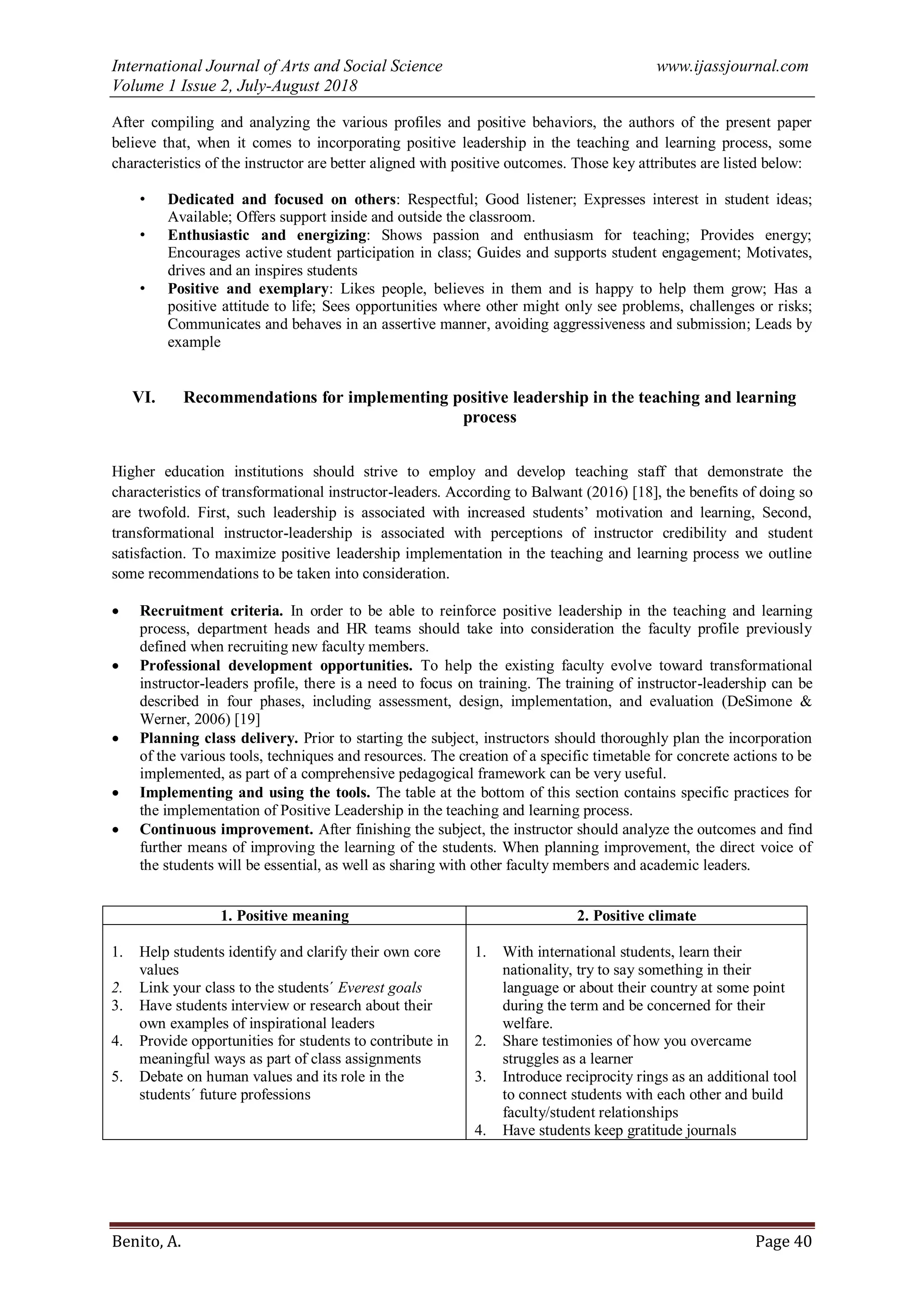 International Journal of Arts and Social Science www.ijassjournal.com
Volume 1 Issue 2, July-August 2018
Benito, A. Page 40
After compiling and analyzing the various profiles and positive behaviors, the authors of the present paper
believe that, when it comes to incorporating positive leadership in the teaching and learning process, some
characteristics of the instructor are better aligned with positive outcomes. Those key attributes are listed below:
• Dedicated and focused on others: Respectful; Good listener; Expresses interest in student ideas;
Available; Offers support inside and outside the classroom.
• Enthusiastic and energizing: Shows passion and enthusiasm for teaching; Provides energy;
Encourages active student participation in class; Guides and supports student engagement; Motivates,
drives and an inspires students
• Positive and exemplary: Likes people, believes in them and is happy to help them grow; Has a
positive attitude to life; Sees opportunities where other might only see problems, challenges or risks;
Communicates and behaves in an assertive manner, avoiding aggressiveness and submission; Leads by
example
VI. Recommendations for implementing positive leadership in the teaching and learning
process
Higher education institutions should strive to employ and develop teaching staff that demonstrate the
characteristics of transformational instructor-leaders. According to Balwant (2016) [18], the benefits of doing so
are twofold. First, such leadership is associated with increased students‟ motivation and learning, Second,
transformational instructor-leadership is associated with perceptions of instructor credibility and student
satisfaction. To maximize positive leadership implementation in the teaching and learning process we outline
some recommendations to be taken into consideration.
 Recruitment criteria. In order to be able to reinforce positive leadership in the teaching and learning
process, department heads and HR teams should take into consideration the faculty profile previously
defined when recruiting new faculty members.
 Professional development opportunities. To help the existing faculty evolve toward transformational
instructor-leaders profile, there is a need to focus on training. The training of instructor-leadership can be
described in four phases, including assessment, design, implementation, and evaluation (DeSimone &
Werner, 2006) [19]
 Planning class delivery. Prior to starting the subject, instructors should thoroughly plan the incorporation
of the various tools, techniques and resources. The creation of a specific timetable for concrete actions to be
implemented, as part of a comprehensive pedagogical framework can be very useful.
 Implementing and using the tools. The table at the bottom of this section contains specific practices for
the implementation of Positive Leadership in the teaching and learning process.
 Continuous improvement. After finishing the subject, the instructor should analyze the outcomes and find
further means of improving the learning of the students. When planning improvement, the direct voice of
the students will be essential, as well as sharing with other faculty members and academic leaders.
1. Positive meaning 2. Positive climate
1. Help students identify and clarify their own core
values
2. Link your class to the students´ Everest goals
3. Have students interview or research about their
own examples of inspirational leaders
4. Provide opportunities for students to contribute in
meaningful ways as part of class assignments
5. Debate on human values and its role in the
students´ future professions
1. With international students, learn their
nationality, try to say something in their
language or about their country at some point
during the term and be concerned for their
welfare.
2. Share testimonies of how you overcame
struggles as a learner
3. Introduce reciprocity rings as an additional tool
to connect students with each other and build
faculty/student relationships
4. Have students keep gratitude journals
 