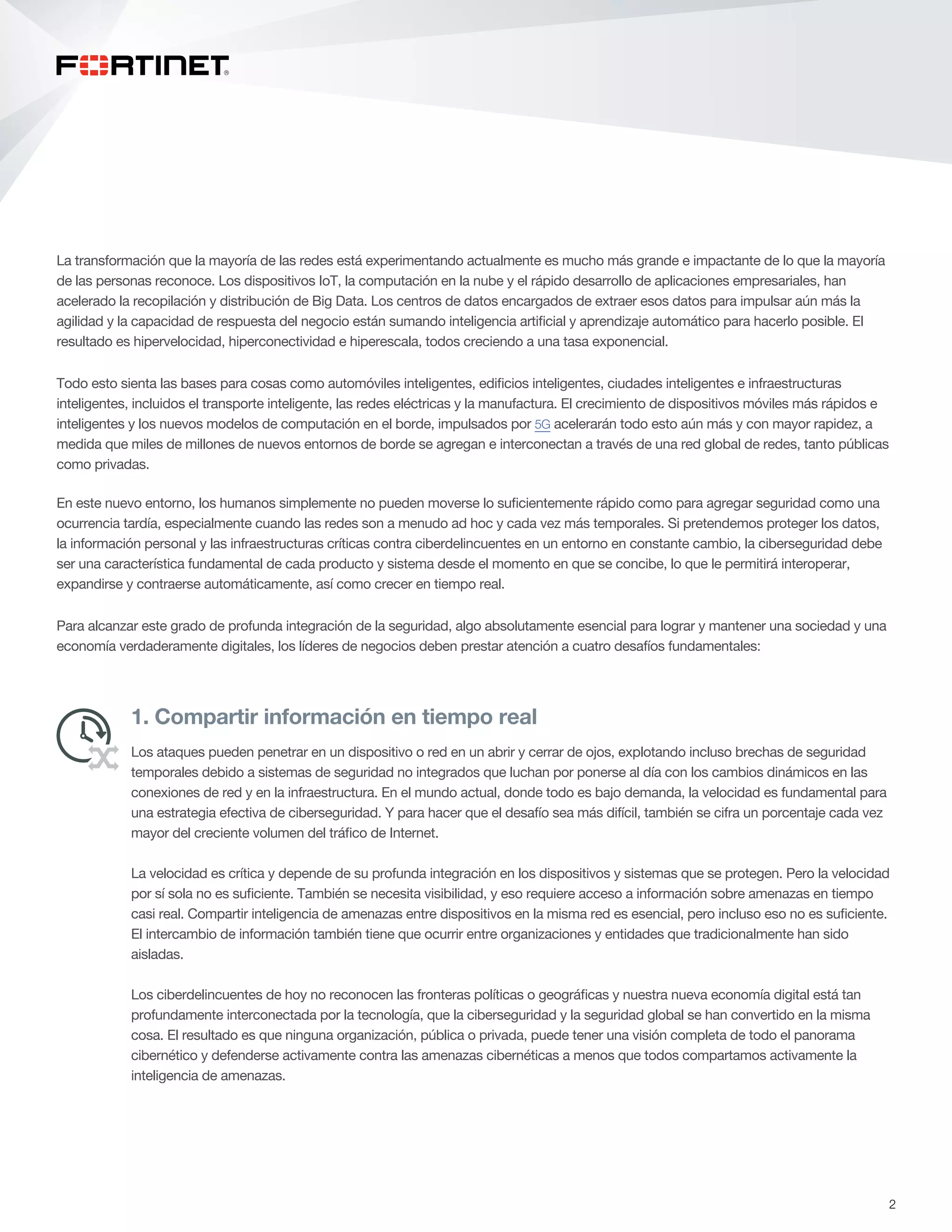 2
La transformación que la mayoría de las redes está experimentando actualmente es mucho más grande e impactante de lo que la mayoría
de las personas reconoce. Los dispositivos IoT, la computación en la nube y el rápido desarrollo de aplicaciones empresariales, han
acelerado la recopilación y distribución de Big Data. Los centros de datos encargados de extraer esos datos para impulsar aún más la
agilidad y la capacidad de respuesta del negocio están sumando inteligencia artificial y aprendizaje automático para hacerlo posible. El
resultado es hipervelocidad, hiperconectividad e hiperescala, todos creciendo a una tasa exponencial.
Todo esto sienta las bases para cosas como automóviles inteligentes, edificios inteligentes, ciudades inteligentes e infraestructuras
inteligentes, incluidos el transporte inteligente, las redes eléctricas y la manufactura. El crecimiento de dispositivos móviles más rápidos e
inteligentes y los nuevos modelos de computación en el borde, impulsados por 5G acelerarán todo esto aún más y con mayor rapidez, a
medida que miles de millones de nuevos entornos de borde se agregan e interconectan a través de una red global de redes, tanto públicas
como privadas.
En este nuevo entorno, los humanos simplemente no pueden moverse lo suficientemente rápido como para agregar seguridad como una
ocurrencia tardía, especialmente cuando las redes son a menudo ad hoc y cada vez más temporales. Si pretendemos proteger los datos,
la información personal y las infraestructuras críticas contra ciberdelincuentes en un entorno en constante cambio, la ciberseguridad debe
ser una característica fundamental de cada producto y sistema desde el momento en que se concibe, lo que le permitirá interoperar,
expandirse y contraerse automáticamente, así como crecer en tiempo real.
Para alcanzar este grado de profunda integración de la seguridad, algo absolutamente esencial para lograr y mantener una sociedad y una
economía verdaderamente digitales, los líderes de negocios deben prestar atención a cuatro desafíos fundamentales:
1. Compartir información en tiempo real
Los ataques pueden penetrar en un dispositivo o red en un abrir y cerrar de ojos, explotando incluso brechas de seguridad
temporales debido a sistemas de seguridad no integrados que luchan por ponerse al día con los cambios dinámicos en las
conexiones de red y en la infraestructura. En el mundo actual, donde todo es bajo demanda, la velocidad es fundamental para
una estrategia efectiva de ciberseguridad. Y para hacer que el desafío sea más difícil, también se cifra un porcentaje cada vez
mayor del creciente volumen del tráfico de Internet.
La velocidad es crítica y depende de su profunda integración en los dispositivos y sistemas que se protegen. Pero la velocidad
por sí sola no es suficiente. También se necesita visibilidad, y eso requiere acceso a información sobre amenazas en tiempo
casi real. Compartir inteligencia de amenazas entre dispositivos en la misma red es esencial, pero incluso eso no es suficiente.
El intercambio de información también tiene que ocurrir entre organizaciones y entidades que tradicionalmente han sido
aisladas.
Los ciberdelincuentes de hoy no reconocen las fronteras políticas o geográficas y nuestra nueva economía digital está tan
profundamente interconectada por la tecnología, que la ciberseguridad y la seguridad global se han convertido en la misma
cosa. El resultado es que ninguna organización, pública o privada, puede tener una visión completa de todo el panorama
cibernético y defenderse activamente contra las amenazas cibernéticas a menos que todos compartamos activamente la
inteligencia de amenazas.
 