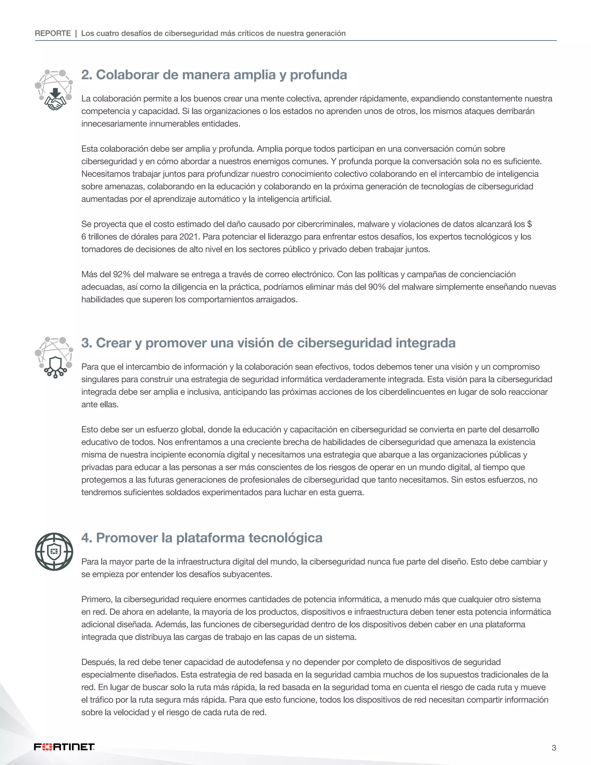 3
REPORTE | Los cuatro desafíos de ciberseguridad más críticos de nuestra generación
2. Colaborar de manera amplia y profunda
La colaboración permite a los buenos crear una mente colectiva, aprender rápidamente, expandiendo constantemente nuestra
competencia y capacidad. Si las organizaciones o los estados no aprenden unos de otros, los mismos ataques derribarán
innecesariamente innumerables entidades.
Esta colaboración debe ser amplia y profunda. Amplia porque todos participan en una conversación común sobre
ciberseguridad y en cómo abordar a nuestros enemigos comunes. Y profunda porque la conversación sola no es suficiente.
Necesitamos trabajar juntos para profundizar nuestro conocimiento colectivo colaborando en el intercambio de inteligencia
sobre amenazas, colaborando en la educación y colaborando en la próxima generación de tecnologías de ciberseguridad
aumentadas por el aprendizaje automático y la inteligencia artificial.
Se proyecta que el costo estimado del daño causado por cibercriminales, malware y violaciones de datos alcanzará los $
6 trillones de dórales para 2021. Para potenciar el liderazgo para enfrentar estos desafíos, los expertos tecnológicos y los
tomadores de decisiones de alto nivel en los sectores público y privado deben trabajar juntos.
Más del 92% del malware se entrega a través de correo electrónico. Con las políticas y campañas de concienciación
adecuadas, así como la diligencia en la práctica, podríamos eliminar más del 90% del malware simplemente enseñando nuevas
habilidades que superen los comportamientos arraigados.
3. Crear y promover una visión de ciberseguridad integrada
Para que el intercambio de información y la colaboración sean efectivos, todos debemos tener una visión y un compromiso
singulares para construir una estrategia de seguridad informática verdaderamente integrada. Esta visión para la ciberseguridad
integrada debe ser amplia e inclusiva, anticipando las próximas acciones de los ciberdelincuentes en lugar de solo reaccionar
ante ellas.
Esto debe ser un esfuerzo global, donde la educación y capacitación en ciberseguridad se convierta en parte del desarrollo
educativo de todos. Nos enfrentamos a una creciente brecha de habilidades de ciberseguridad que amenaza la existencia
misma de nuestra incipiente economía digital y necesitamos una estrategia que abarque a las organizaciones públicas y
privadas para educar a las personas a ser más conscientes de los riesgos de operar en un mundo digital, al tiempo que
protegemos a las futuras generaciones de profesionales de ciberseguridad que tanto necesitamos. Sin estos esfuerzos, no
tendremos suficientes soldados experimentados para luchar en esta guerra.
4. Promover la plataforma tecnológica
Para la mayor parte de la infraestructura digital del mundo, la ciberseguridad nunca fue parte del diseño. Esto debe cambiar y
se empieza por entender los desafíos subyacentes.
Primero, la ciberseguridad requiere enormes cantidades de potencia informática, a menudo más que cualquier otro sistema
en red. De ahora en adelante, la mayoría de los productos, dispositivos e infraestructura deben tener esta potencia informática
adicional diseñada. Además, las funciones de ciberseguridad dentro de los dispositivos deben caber en una plataforma
integrada que distribuya las cargas de trabajo en las capas de un sistema.
Después, la red debe tener capacidad de autodefensa y no depender por completo de dispositivos de seguridad
especialmente diseñados. Esta estrategia de red basada en la seguridad cambia muchos de los supuestos tradicionales de la
red. En lugar de buscar solo la ruta más rápida, la red basada en la seguridad toma en cuenta el riesgo de cada ruta y mueve
el tráfico por la ruta segura más rápida. Para que esto funcione, todos los dispositivos de red necesitan compartir información
sobre la velocidad y el riesgo de cada ruta de red.
 