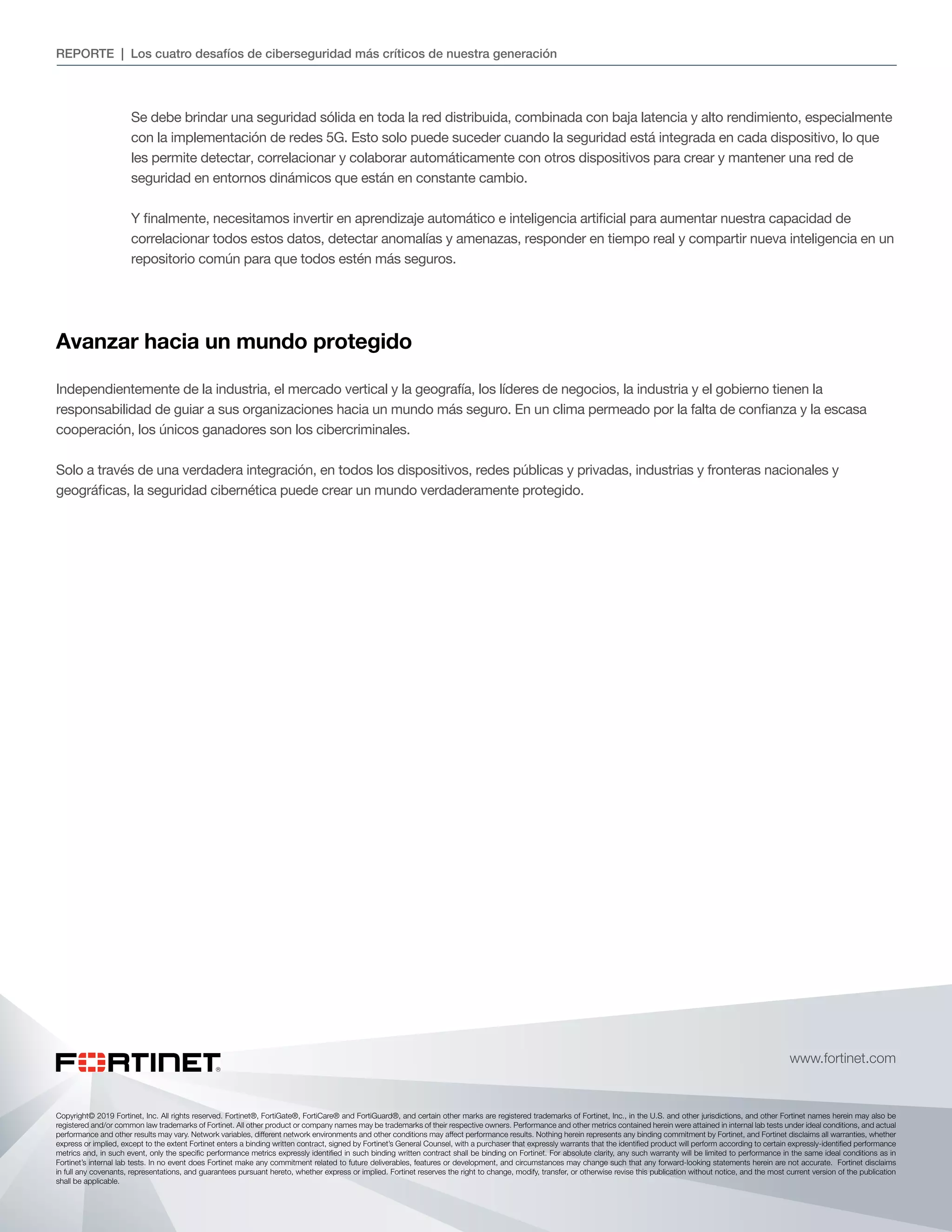Copyright© 2019 Fortinet, Inc. All rights reserved. Fortinet®, FortiGate®, FortiCare® and FortiGuard®, and certain other marks are registered trademarks of Fortinet, Inc., in the U.S. and other jurisdictions, and other Fortinet names herein may also be
registered and/or common law trademarks of Fortinet. All other product or company names may be trademarks of their respective owners. Performance and other metrics contained herein were attained in internal lab tests under ideal conditions, and actual
performance and other results may vary. Network variables, different network environments and other conditions may affect performance results. Nothing herein represents any binding commitment by Fortinet, and Fortinet disclaims all warranties, whether
express or implied, except to the extent Fortinet enters a binding written contract, signed by Fortinet’s General Counsel, with a purchaser that expressly warrants that the identified product will perform according to certain expressly-identified performance
metrics and, in such event, only the specific performance metrics expressly identified in such binding written contract shall be binding on Fortinet. For absolute clarity, any such warranty will be limited to performance in the same ideal conditions as in
Fortinet’s internal lab tests. In no event does Fortinet make any commitment related to future deliverables, features or development, and circumstances may change such that any forward-looking statements herein are not accurate. Fortinet disclaims
in full any covenants, representations, and guarantees pursuant hereto, whether express or implied. Fortinet reserves the right to change, modify, transfer, or otherwise revise this publication without notice, and the most current version of the publication
shall be applicable.
www.fortinet.com
REPORTE | Los cuatro desafíos de ciberseguridad más críticos de nuestra generación
Se debe brindar una seguridad sólida en toda la red distribuida, combinada con baja latencia y alto rendimiento, especialmente
con la implementación de redes 5G. Esto solo puede suceder cuando la seguridad está integrada en cada dispositivo, lo que
les permite detectar, correlacionar y colaborar automáticamente con otros dispositivos para crear y mantener una red de
seguridad en entornos dinámicos que están en constante cambio.
Y finalmente, necesitamos invertir en aprendizaje automático e inteligencia artificial para aumentar nuestra capacidad de
correlacionar todos estos datos, detectar anomalías y amenazas, responder en tiempo real y compartir nueva inteligencia en un
repositorio común para que todos estén más seguros.
Avanzar hacia un mundo protegido
Independientemente de la industria, el mercado vertical y la geografía, los líderes de negocios, la industria y el gobierno tienen la
responsabilidad de guiar a sus organizaciones hacia un mundo más seguro. En un clima permeado por la falta de confianza y la escasa
cooperación, los únicos ganadores son los cibercriminales.
Solo a través de una verdadera integración, en todos los dispositivos, redes públicas y privadas, industrias y fronteras nacionales y
geográficas, la seguridad cibernética puede crear un mundo verdaderamente protegido.
 
