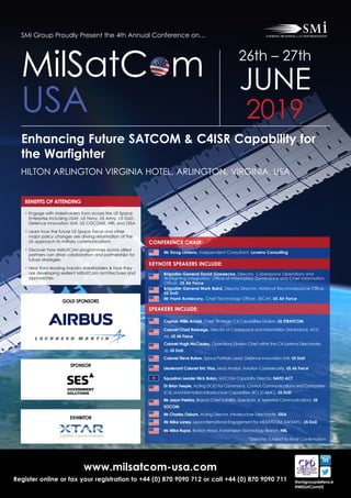www.milsatcom-usa.com
Register online or fax your registration to +44 (0) 870 9090 712 or call +44 (0) 870 9090 711 @smigroupdefence
#MilSatComUS
SMi Group Proudly Present the 4th Annual Conference on…
Enhancing Future SATCOM & C4ISR Capability for
the Warfighter
HILTON ARLINGTON VIRGINIA HOTEL, ARLINGTON, VIRGINIA, USA
MilSatC m
USA
26th – 27th
JUNE
2019
CONFERENCE CHAIR:
KEYNOTE SPEAKERS INCLUDE:
Mr Doug Loverro, Independent Consultant, Loverro Consulting
Brigadier General David Gaedecke, Director, Cyberspace Operations and
Warfighting Integration, Office of Information Dominance and Chief Information
Officer, US Air Force
Brigadier General Mark Baird, Deputy Director, National Reconnaissance Office,
US DoD
Mr Frank Konieczny, Chief Technology Officer, SECAF, US Air Force
SPEAKERS INCLUDE:
Captain Willis Arnold, Chief, Strategic C4 Capabilities Division, US STRATCOM
Colonel Chad Raduege, Director of Cyberspace and Information Dominance, ACC
A6, US Air Force
 Colonel Hugh McCauley, Operations Division Chief within the C4 Systems Directorate,
J6, US DoD
Colonel Steve Butow, Space Portfolio Lead, Defence Innovation Unit, US DoD
Lieutenant Colonel Eric Trias, Lead Analyst, Aviation Cybersecurity, US Air Force
Squadron Leader Nick Bolan, SATCOM Capability Director, NATO ACT
Dr Brian Teeple, Acting DCIO for Command, Control, Communications and Computers
(C4) and Information Infrastructure Capabilities (IIC) (C4IIC), US DoD
 Mr Jason Perkins, Branch Chief Satellite, Spectrum,  Terrestrial Communications, US
SOCOM
Mr Charles Osborn, Acting Director, Infrastructure Directorate, DISA
 Mr Mike Laney, Lead International Engagement for MILSATCOM, SAF/IAPC, US DoD
Mr Mike Rupar, Branch Head, Transmission Technology Branch, NRL
*Denotes Subject to Final Confirmation
EXHIBITOR
BENEFITS OF ATTENDING
• Engage with stakeholders from across the US Space
Enterprise including USAF, US Navy, US Army, US DoD,
Defence Innovation Unit, US COCOMS, NRL and DISA
• Learn how the future US Space Force and other
major policy changes are driving reformation of the
US approach to military communications
• Discover how MilSatCom programmes across allied
partners can drive collaboration and partnerships for
future strategies
• Hear from leading industry stakeholders  how they
are developing resilient MilSatCom architectures and
approaches
SPONSOR
GOLD SPONSORS
 