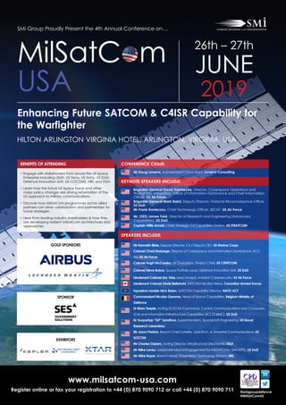 www.milsatcom-usa.com
Register online or fax your registration to +44 (0) 870 9090 712 or call +44 (0) 870 9090 711 @smigroupdefence
#MilSatComUS
SMi Group Proudly Present the 4th Annual Conference on…
Enhancing Future SATCOM & C4ISR Capability for
the Warfighter
HILTON ARLINGTON VIRGINIA HOTEL, ARLINGTON, VIRGINIA, USA
MilSatC m
USA
26th – 27th
JUNE
2019
CONFERENCE CHAIR:
KEYNOTE SPEAKERS INCLUDE:
Mr Doug Loverro, Independent Consultant, Loverro Consulting
Brigadier General David Gaedecke, Director, Cyberspace Operations and
Warfighting Integration, Office of Information Dominance and Chief Information
Officer, US Air Force
Brigadier General Mark Baird, Deputy Director, National Reconnaissance Office,
US DoD
Mr Frank Konieczny, Chief Technology Officer, SECAF, US Air Force
Mr. (SES) James Faist, Director of Research and Engineering (Advanced
Capabilities), US DoD
Captain Willis Arnold, Chief, Strategic C4 Capabilities Division, US STRATCOM
SPEAKERS INCLUDE:
Mr Kenneth Bible, Deputy Director, C4 / Deputy CIO, US Marine Corps
Colonel Chad Raduege, Director of Cyberspace and Information Dominance, ACC
A6, US Air Force
 Colonel Hugh McCauley, J6 Operations, Division Chief, US CENTCOM
Colonel Steve Butow, Space Portfolio Lead, Defence Innovation Unit, US DoD
Lieutenant Colonel Eric Trias, Lead Analyst, Aviation Cybersecurity, US Air Force
Lieutenant Colonel Abde Bellahnid, SATCOM Section Head, Canadian Armed Forces
Squadron Leader Nick Bolan, SATCOM Capability Director, NATO ACT
Commandant Nicolas Gerome, Head of Space Capabilities, Belgium Ministry of
Defence
Dr Brian Teeple, Acting DCIO for Command, Control, Communications and Computers
(C4) and Information Infrastructure Capabilities (IIC) (C4IIC), US DoD
Dr Gurpartap “GP” Sandhoo, Superintendent, Spacecraft Engineering, US Naval
Research Laboratory
 Mr Jason Perkins, Branch Chief Satellite, Spectrum,  Terrestrial Communications, US
SOCOM
Mr Charles Osborn, Acting Director, Infrastructure Directorate, DISA
 Mr Mike Laney, Lead International Engagement for MILSATCOM, SAF/IAPC, US DoD
Mr Mike Rupar, Branch Head, Transmission Technology Branch, NRL
EXHIBITORS
BENEFITS OF ATTENDING
• Engage with stakeholders from across the US Space
Enterprise including USAF, US Navy, US Army, US DoD,
Defence Innovation Unit, US COCOMS, NRL and DISA
• Learn how the future US Space Force and other
major policy changes are driving reformation of the
US approach to military communications
• Discover how MilSatCom programmes across allied
partners can drive collaboration and partnerships for
future strategies
• Hear from leading industry stakeholders  how they
are developing resilient MilSatCom architectures and
approaches
SPONSOR
GOLD SPONSORS
 