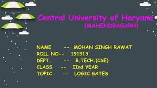 Central University of Haryana
(MAHENDRAGARH)
NAME -- MOHAN SINGH RAWAT
ROLL NO-- 191913
DEPT. -- B.TECH.(CSE)
CLASS -- IInd YEAR
TOPIC -- LOGIC GATES
 