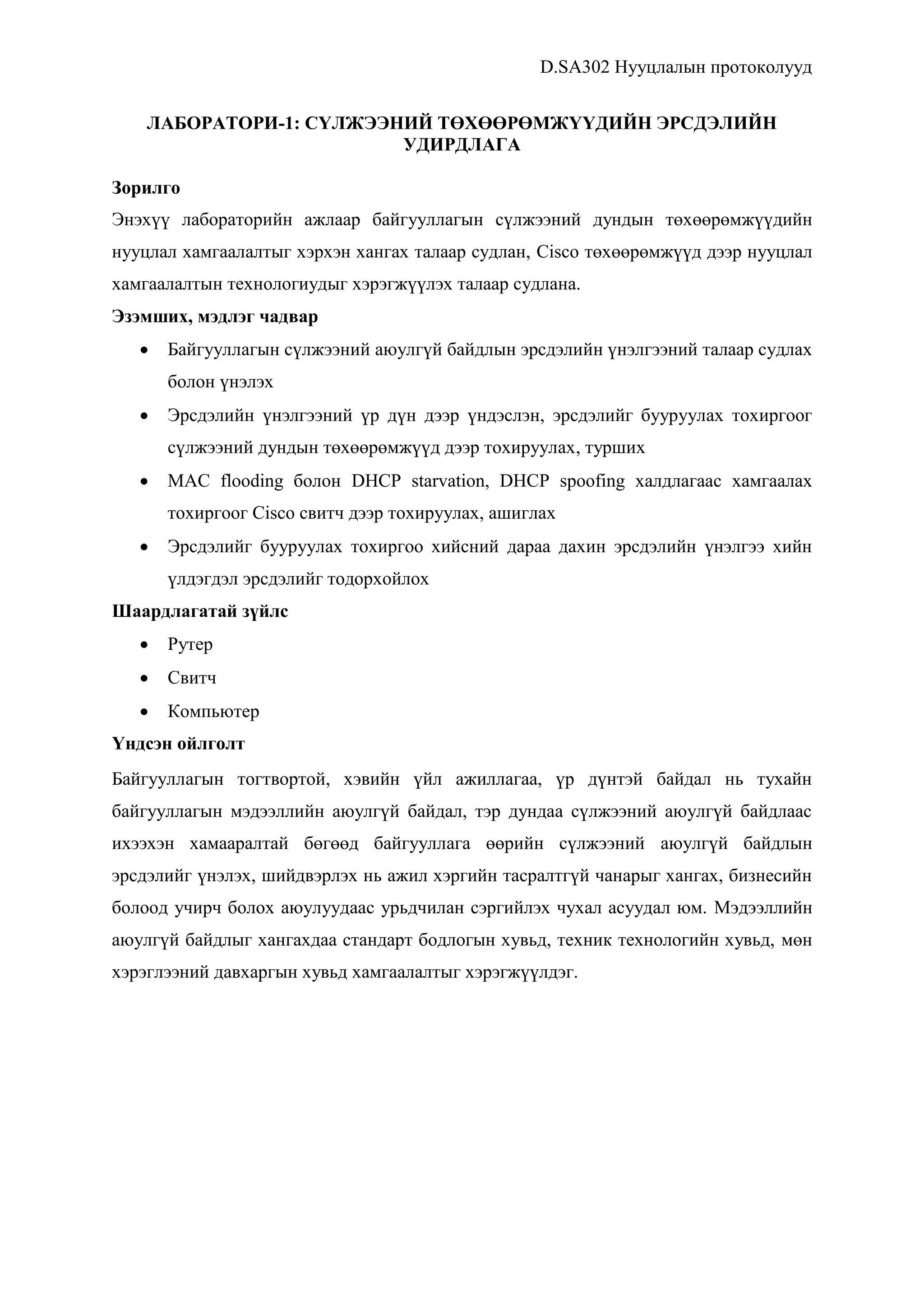 D.SA302 Нууцлалын протоколууд
ЛАБОРАТОРИ-1: СҮЛЖЭЭНИЙ ТӨХӨӨРӨМЖҮҮДИЙН ЭРСДЭЛИЙН
УДИРДЛАГА
Зорилго
Энэхүү лабораторийн ажлаар байгууллагын сүлжээний дундын төхөөрөмжүүдийн
нууцлал хамгаалалтыг хэрхэн хангах талаар судлан, Cisco төхөөрөмжүүд дээр нууцлал
хамгаалалтын технологиудыг хэрэгжүүлэх талаар судлана.
Эзэмших, мэдлэг чадвар
 Байгууллагын сүлжээний аюулгүй байдлын эрсдэлийн үнэлгээний талаар судлах
болон үнэлэх
 Эрсдэлийн үнэлгээний үр дүн дээр үндэслэн, эрсдэлийг бууруулах тохиргоог
сүлжээний дундын төхөөрөмжүүд дээр тохируулах, турших
 MAC flooding болон DHCP starvation, DHCP spoofing халдлагаас хамгаалах
тохиргоог Cisco свитч дээр тохируулах, ашиглах
 Эрсдэлийг бууруулах тохиргоо хийсний дараа дахин эрсдэлийн үнэлгээ хийн
үлдэгдэл эрсдэлийг тодорхойлох
Шаардлагатай зүйлс
 Рутер
 Свитч
 Компьютер
Үндсэн ойлголт
Байгууллагын тогтвортой, хэвийн үйл ажиллагаа, үр дүнтэй байдал нь тухайн
байгууллагын мэдээллийн аюулгүй байдал, тэр дундаа сүлжээний аюулгүй байдлаас
ихээхэн хамааралтай бөгөөд байгууллага өөрийн сүлжээний аюулгүй байдлын
эрсдэлийг үнэлэх, шийдвэрлэх нь ажил хэргийн тасралтгүй чанарыг хангах, бизнесийн
болоод учирч болох аюулуудаас урьдчилан сэргийлэх чухал асуудал юм. Мэдээллийн
аюулгүй байдлыг хангахдаа стандарт бодлогын хувьд, техник технологийн хувьд, мөн
хэрэглээний давхаргын хувьд хамгаалалтыг хэрэгжүүлдэг.
 