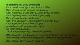 
Η Βασιλεία τον Θεού είναι κοντά

Όταν οι άνθρωποι αγαπούν ο ένας τον άλλο,

Όταν κάνουν ο ένας τον άλλο ευτυχισμένο,

Όταν πηγαίνουν ο ένας στον άλλο και δίνουν τα χέρια,

Όταν δημιουργούν προϋποθέσεις για ειρήνη,

Όταν κάνουν διάλογο μεταξύ τους,

Όταν είναι χαρούμενοι και κατανοούν ο ένας τον άλλο,

Όταν χαρίζουν ο ένας στον άλλο χαρά

με ένα λόγο καλό, με ένα γεμάτο αγάπη

και κατανόηση βλέμμα...

Τότε η Βασιλεία του Θεού πάντοτε είναι κοντά.

(Μάνφρεντ Λάνγκερ, Σύγχρονος γερμανός θεολόγος• από την ποιητική
του συλλογή: «Wider die Resignation» (= ενάντια στην παραίτηση),Wider die Resignation» (= ενάντια στην παραίτηση),

Regensburg, 1977• μτφρ. Γ. Τσανανά).
 