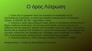 1. λύτρα (τα) το χρηματικό ποσό που απαιτείται να καταβληθεί για την
απελευθέρωση προσώπου, το οποίο έχει απαχθεί ή αιχμαλωτιστεί: οι απαγωγείς
ζήτησαν 10.000.000. [ΕΤΥΜ. < αρχ.λύτρον < λύω].
2. λυτρώνω ρ. μετβ. [αρχ.] {λύτρωσα, θηκα, μένος} 1. απαλλάσσω κάποιον από το
βάρος επώδυνης κατάστασης, τον γλυτώνω (από δεινά): ο Χριστός λύτρωσε τον
άνθρωπο από την αμαρτία || κάποιον από τη σκλαβιά | από τους φόβους του || μόνο ο
θάνατος θα με λυτρώσει από τα βάσανα 2. (μεσοπαθ. λυτρώνομαι) ανακουφίζομαι από
ένα κακό, ανακτώντας την ελευθερία μου: λυτρώθηκε μόλις αποκάλυψε την αλήθεια.
ΣΥΝ. απαγκιστρώνομαι, αποδεσμεύομαι, απελευθερώνομαι, ξενοιάζω.
3. λύτρωση (η) [μτγν.] κ. (λαϊκ.) λυτρωμός (ο) [μεσν.]. ΣΧΟΛΙΟ λ. πληρώ.ΣΧΟΛΙΟ λ. πληρώ.
Μπαμπινιώτης, Γ., Λεξικό της Νέας Ελληνικής Γλώσσας,
Ο όρος Λύτρωση
 