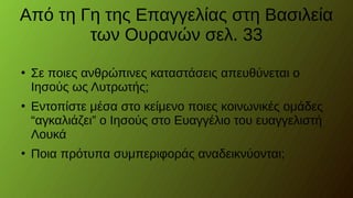 Από τη Γη της Επαγγελίας στη Βασιλεία
των Ουρανών σελ. 33
●
Σε ποιες ανθρώπινες καταστάσεις απευθύνεται ο
Ιησούς ως Λυτρωτής;
●
Εντοπίστε μέσα στο κείμενο ποιες κοινωνικές ομάδες
“αγκαλιάζει” ο Ιησούς στο Ευαγγέλιο του ευαγγελιστή
Λουκά
●
Ποια πρότυπα συμπεριφοράς αναδεικνύονται;
 