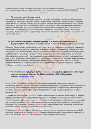 πρέπει να λαμβάνουν υπόψη τις συνθήκες κάτω από τις οποίες θα κληθούν να εργαστούν. ______________ για πολλούς
νέους μοναδικό κριτήριο επιλογής επαγγέλματος αποτελεί το κύρος που ακολουθεί συγκεκριμένα επαγγέλματα.
 Με ποιον τρόπο επιτυγχάνεται η συνοχή;
Η ποίηση μπορεί να διαιρεθεί αδρομερώς σε τρία μέρη: στην επική, στη λυρική και στη δραματική. Οι μορφές αυτές
αντανακλούν τις πολιτικές και κοινωνικές συνθήκες, μέσα στις οποίες εμφανίστηκαν και αναπτύχθηκαν. Έτσι η επική
ποίηση εκφράζει το πνεύμα και τα ιδανικά κατά την εποχή της βασιλείας, όπου η αγωνιστική διάθεση και η παλικαριά
θεωρούνταν οι μεγαλύτερες αρετές του ανθρώπου. Αντίθετα, την ταραγμένη εποχή, που στα πράγματα βρίσκονταν οι
ευπατρίδες αριστοκρατικοί, και κάτω από την απειλή των ναυτικών και των βιομηχάνων, που με τον πλούτο τους
κατακτούσαν όλο και περισσότερα πολιτικά δικαιώματα, αναπτύχθηκε η λυρική ποίηση. Αργότερα, την εποχή της
δημοκρατίας, δημιουργείται μια νέα μορφή ποίησης, που αγκαλιάζει τις λαχτάρες και τους πόθους ολόκληρου του λαού,
η δραματική ποίηση.
 Στην παρακάτω παράγραφο η συνοχή επιτυγχάνεται με α) αντωνυμίες β) με επανάληψη γ) με
διαρθρωτικές λέξεις .Μπορείτε να το επιβεβαιώσετε; Τι δηλώνουν οι διαρθρωτικές λέξεις του κειμένου;
Η δημοτική γλώσσα μας έχει γραμματική ενότητα. Η ενότητα αυτή έχει την έννοια της συγχώνευσης σ’ ένα ενιαίο
γραμματικό σύστημα με φωνητική, μορφολογική και λεξιλογική συνέπεια και ομοιογένεια. Το σημείο αυτό είναι
πολύ σημαντικό για την κατανόηση της υφής της δημοτικής. Γιατί θα μπορούσε να προβληθεί το επιχείρημα (που
προβλήθηκε) ότι η δημοτική έχει δεχτεί γλωσσικά στοιχεία με ποικίλη προέλευση (λόγια, λαϊκά, ξένα), που την
καθιστούν γλώσσα ανομοιογενή — και είναι μερικοί που αυτό, θαρρείς, επιζητούν απ’ αυτή, την ανομοιογένεια.
Όμως αν και η δημοτική έχει πραγματικά δεχτεί τα στοιχεία αυτά, ο χαρακτήρας της παραμένει γενικά ομοιογενής –
οι κάποιες εξαιρέσεις αποτελούν λεπτομέρειες που δεν αλλοιώνουν τη γενική εικόνα, γιατί όλα τα στοιχεία
προσαρμόστηκαν κατά το δυνατόν φωνητικά και ιδίως μορφολογικά στο γραμματικό σύστημα της δημοτικής.
Τουλάχιστον αυτή είναι η γενική τάση (…)
 Να αντικαταστήσετε τις διαρθρωτικές λέξεις-εκφράσεις με άλλες (λέξεις-εκφράσεις) που να διατηρούν
τη συνοχή του κειμένου: Πρώτα απ’ όλα ,βέβαια, παράλληλα , αλλά, εξάλλου,αφενός,
αφετερου (Πανελλαδικές 2015)
Πρώτα απ’ όλα, γιατί οι χώροι αυτοί, ως τόποι μαζικής συγκέντρωσης, για θρησκευτικούς, πολιτικούς ή
ψυχαγωγικούς σκοπούς, εκφράζουν στην αρχιτεκτονική με τον προφανέστερο τρόπο τη δημοκρατική αντίληψη για
τη ζωή και την έντονη αίσθηση κοινότητας που χαρακτήρισε τον αρχαίο βίο. Τα σχετικά αρχιτεκτονικά σχήματα
εκείνης της δημιουργίας (θέατρα, βουλευτήρια κλπ.) εξακολουθούν μέχρι σήμερα να εξυπηρετούν ανάλογες
δραστηριότητες.
Τα προβλήματα αυτά δεν πρέπει, βέβαια, με κανέναν τρόπο να οδηγούν σε αρνητική τοποθέτηση για τη σύγχρονη
χρήση των κατάλληλων για τη δραστηριότητα αυτή μνημείων. Η επαφή του κοινού με τα μνημεία, και ιδιαίτερα
στην περίπτωση αυτή η βίωση από το ευρύ κοινό σύγχρονων προβληματισμών και καλλιτεχνικών εκφράσεων μέσα
από το ιστορικό περιβάλλον, είναι ο καλύτερος και αποτελεσματικότερος τρόπος προσέγγισης και οικείωσης της
πολιτισμικής μας κληρονομιάς. Αλλά είναι, παράλληλα, και ο δραστικότερος τρόπος δημιουργίας στην ευρύτερη
κοινωνία συνείδησης εκτίμησης και προστασίας των μνημείων μας.
Η καλλιέργεια, εξάλλου, με διάφορες εκδηλώσεις στο ευρύτερο κοινό της τάσης αυτής απέναντι στα μνημεία θα
αποτελέσει ουσιαστική θετική συμβολή, αφενός, στην ολοκληρωμένη προστασία τους (ενεργητική προστασία και
από το ευρύ κοινό) και, αφετέρου, στη δημιουργική βίωση των αρχαίων χώρων θέασης.
 