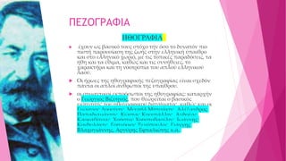 ΠΕΖΟΓΡΑΦΙΑ
ΗΘΟΓΡΑΦΙΑ
 έχουν ως βασικό τους στόχο την όσο το δυνατόν πιο
πιστή παρουσίαση της ζωής στην ελληνική ύπαιθρο
και στο ελληνικό χωριό, με τις τοπικές παραδόσεις, τα
ήθη και τα έθιμα, καθώς και τις συνήθειες, το
χαρακτήρα και τη νοοτροπία του απλού ελληνικού
λαού.
 Οι ήρωες της ηθογραφικής πεζογραφίας είναι σχεδόν
πάντα οι απλοί άνθρωποι της υπαίθρου.
 οι σημαντικοί εκπρόσωποι της ηθογραφίας: καταρχήν
ο Γεώργιος Βιζυηνός, που θεωρείται ο βασικός
εισηγητής του ηθογραφικού διηγήματος, καθώς και οι
Γεώργιος Δροσίνης, Μιχαήλ Μητσάκης, Αλέξανδρος
Παπαδιαμάντης, Κώστας Κρυστάλλης, Ανδρέας
Καρκαβίτσας, Χρήστος Χρηστοβασίλης, Ιωάννης
Κονδυλάκης, Γρηγόριος Ξενόπουλος, Γιάννης
Βλαχογιάννης, Αργύρης Εφταλιώτης κ.ά.
 