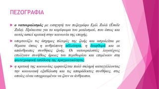 ΠΕΖΟΓΡΑΦΙΑ
 ο νατουραλισμός με εισηγητή τον πεζογράφο Εμίλ Ζολά (Émile
Zola). Πρόκειται για το κορύφωμα του ρεαλισμού, που όπως και
αυτός ασκεί κριτική στην κοινωνία της εποχής.
 υπερτονίζει τις άσχημες πλευρές της ζωής και ασχολείται με
θέματα όπως η ανθρώπινη αθλιότητα, η διαφθορά και οι
απάνθρωπες συνθήκες ζωής. Οι νατουραλιστές λογοτέχνες
επιλέγουν συνήθως ήρωες του περιθωρίου και επιμένουν στη
φωτογραφική απόδοση της πραγματικότητας.
 η κριτική της κοινωνίας εμφανίζεται πολύ σκληρή καταγγέλλοντας
την κοινωνική εξαθλίωση και τις απαράδεκτες συνθήκες, στις
οποίες είναι υποχρεωμένοι να ζουν οι άνθρωποι.
 