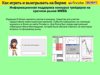 Информационная поддержка конкурса трейдеров на срочном рынке ММВБ Редакция  D -Штрих приняла участие в конкурсе. Средства для участия предоставила инвестиционная компания. События освещались на страницах журнала и в блоге на сайте  Fincake.ru . Для блога был создан виртуальный собеседних Мила Миллиардная, которая была обучена отвечать на некоторые вопросы по фондовому рынку.  