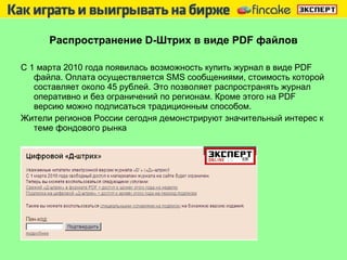Распространение  D -Штрих   в виде  PDF  файлов С 1 марта 2010 года появилась возможность купить журнал в виде  PDF  файла. Оплата осуществляется  SMS  сообщениями, стоимость которой составляет около 45 рублей. Это позволяет распространять журнал оперативно и без ограничений по регионам. Кроме этого на  PDF  версию можно подписаться традиционным способом. Жители регионов России сегодня демонстрируют значительный интерес к теме фондового рынка  