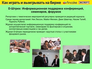 D -Штрих: Информационная поддержка конференций, семинаров, форумов Репортажи с тематических мероприятий регулярно проводятся редакций журнала.  Среди героев репортажей: Ник Лиссон, Майкл Милкен, Джек Шваггер, Насим Талеб, Нуриэль Рубини.  Журнал осуществлял информационную поддержку конференций по алгоритмической торговле, семинарам по фьючерсам и опционам, коллективным инвестициям и так далее.  Журнал  D -Штрих периодически проводит «круглые столы» с участниками фондового рынка.  