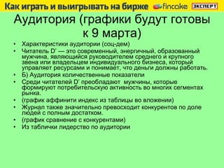 Аудитория (графики будут готовы к 9 марта) Характеристики аудитории (соц-дем) Читатель  D ’ — это современный, энергичный, образованный мужчина, являющийся руководителем среднего и крупного звена или владельцем индивидуального бизнеса, который управляет ресурсами и понимает, что деньги должны работать. Б) Аудитория количественные показатели Среди читателей  D ’ преобладают  мужчины, которые формируют потребительскую активность во многих сегментах рынка. (график аффинити индекс из таблицы во вложении) Журнал также значительно превосходит конкурентов по доле людей с полным достатком. (график сравнение с конкурентами) Из таблички лидерство по аудитории 
