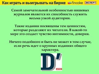 Самой замечательной особенностью нишевых журналов является их способность служить весьма узкой аудитории.  Такие издания посвящены тем ценностям, которые разделяют их читатели. В какой-то мере это создает чувство интимности, доверия.  Ничего подобного и быть не может в том случае, если речь идет о крупных изданиях общего характера. 