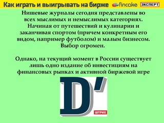 Нишевые журналы сегодня представлены во всех мыслимых и немыслимых категориях. Начиная от путешествий и кулинарии и заканчивая спортом (причем конкретным его видом, например футболом) и малым бизнесом. Выбор огромен.  Однако, на текущий момент в России существует лишь одно издание об инвестициям на финансовых рынках и активной биржевой игре 