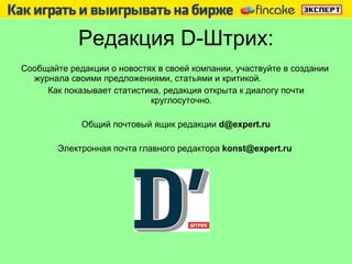 Редакция  D -Штрих: Сообщайте редакции о новостях   в своей компании, участвуйте в создании журнала своими предложениями, статьями и критикой.  Как показывает статистика, редакция открыта к диалогу почти круглосуточно.  Общий почтовый ящик редакции  [email_address] Электронная почта главного редактора  konst@expert.ru  