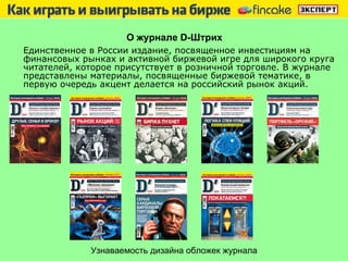 О журнале  D -Штрих Единственное в России издание, посвященное инвестициям на   финансовых   рынках и активной биржевой игре для широкого круга читателей, которое присутствует в розничной торговле. В журнале   представлены материалы, посвященные биржевой тематике, в первую очередь акцент делается на российский рынок акций. Узнаваемость дизайна обложек журнала 